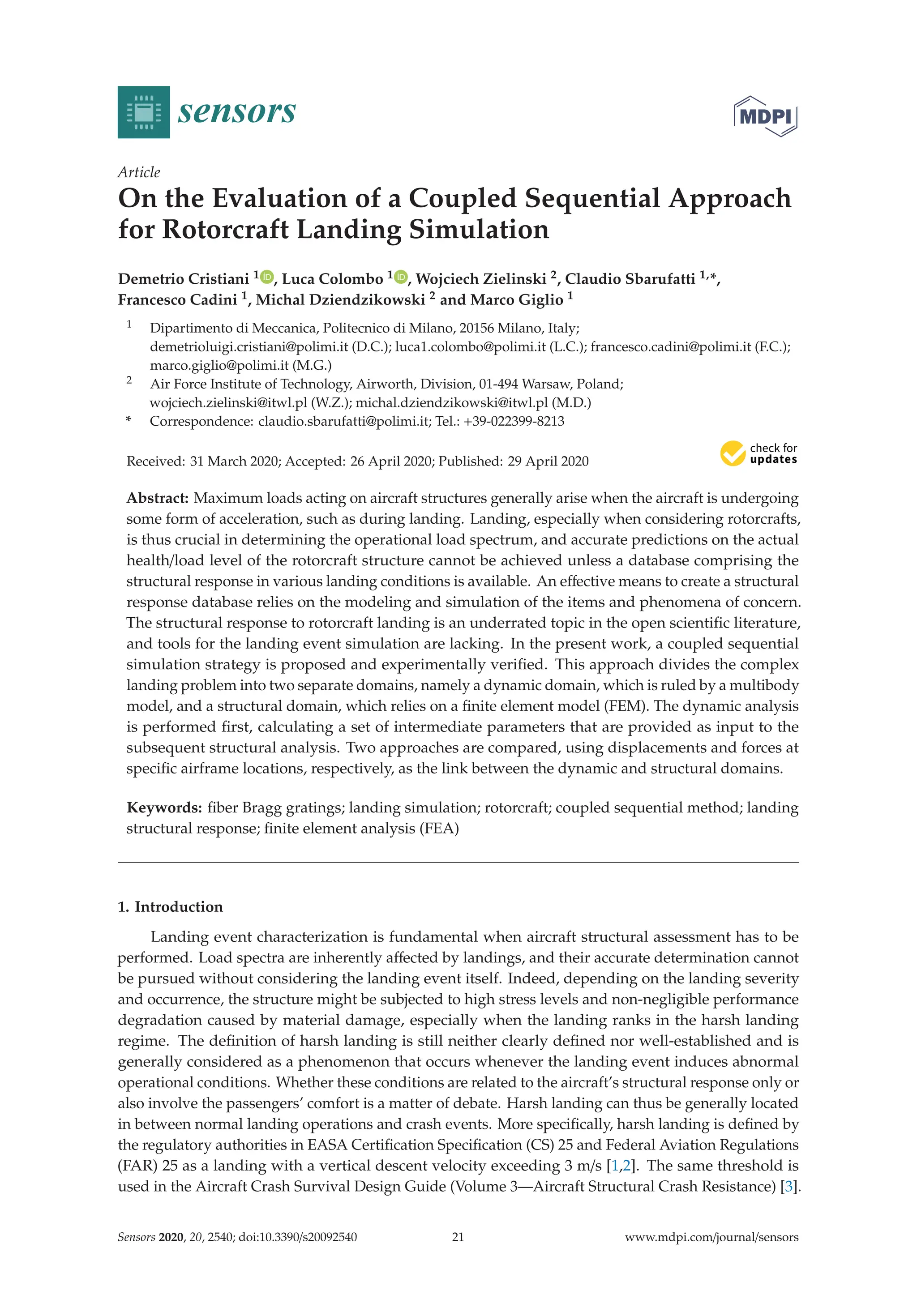 sensors
Article
On the Evaluation of a Coupled Sequential Approach
for Rotorcraft Landing Simulation
Demetrio Cristiani 1 , Luca Colombo 1 , Wojciech Zielinski 2, Claudio Sbarufatti 1,*,
Francesco Cadini 1, Michal Dziendzikowski 2 and Marco Giglio 1
1 Dipartimento di Meccanica, Politecnico di Milano, 20156 Milano, Italy;
demetrioluigi.cristiani@polimi.it (D.C.); luca1.colombo@polimi.it (L.C.); francesco.cadini@polimi.it (F.C.);
marco.giglio@polimi.it (M.G.)
2 Air Force Institute of Technology, Airworth, Division, 01-494 Warsaw, Poland;
wojciech.zielinski@itwl.pl (W.Z.); michal.dziendzikowski@itwl.pl (M.D.)
* Correspondence: claudio.sbarufatti@polimi.it; Tel.: +39-022399-8213
Received: 31 March 2020; Accepted: 26 April 2020; Published: 29 April 2020


Abstract: Maximum loads acting on aircraft structures generally arise when the aircraft is undergoing
some form of acceleration, such as during landing. Landing, especially when considering rotorcrafts,
is thus crucial in determining the operational load spectrum, and accurate predictions on the actual
health/load level of the rotorcraft structure cannot be achieved unless a database comprising the
structural response in various landing conditions is available. An eﬀective means to create a structural
response database relies on the modeling and simulation of the items and phenomena of concern.
The structural response to rotorcraft landing is an underrated topic in the open scientiﬁc literature,
and tools for the landing event simulation are lacking. In the present work, a coupled sequential
simulation strategy is proposed and experimentally veriﬁed. This approach divides the complex
landing problem into two separate domains, namely a dynamic domain, which is ruled by a multibody
model, and a structural domain, which relies on a ﬁnite element model (FEM). The dynamic analysis
is performed ﬁrst, calculating a set of intermediate parameters that are provided as input to the
subsequent structural analysis. Two approaches are compared, using displacements and forces at
speciﬁc airframe locations, respectively, as the link between the dynamic and structural domains.
Keywords: ﬁber Bragg gratings; landing simulation; rotorcraft; coupled sequential method; landing
structural response; ﬁnite element analysis (FEA)
1. Introduction
Landing event characterization is fundamental when aircraft structural assessment has to be
performed. Load spectra are inherently aﬀected by landings, and their accurate determination cannot
be pursued without considering the landing event itself. Indeed, depending on the landing severity
and occurrence, the structure might be subjected to high stress levels and non-negligible performance
degradation caused by material damage, especially when the landing ranks in the harsh landing
regime. The deﬁnition of harsh landing is still neither clearly deﬁned nor well-established and is
generally considered as a phenomenon that occurs whenever the landing event induces abnormal
operational conditions. Whether these conditions are related to the aircraft’s structural response only or
also involve the passengers’ comfort is a matter of debate. Harsh landing can thus be generally located
in between normal landing operations and crash events. More speciﬁcally, harsh landing is deﬁned by
the regulatory authorities in EASA Certiﬁcation Speciﬁcation (CS) 25 and Federal Aviation Regulations
(FAR) 25 as a landing with a vertical descent velocity exceeding 3 m/s [1,2]. The same threshold is
used in the Aircraft Crash Survival Design Guide (Volume 3—Aircraft Structural Crash Resistance) [3].
Sensors 2020, 20, 2540; doi:10.3390/s20092540 www.mdpi.com/journal/sensors
21
 