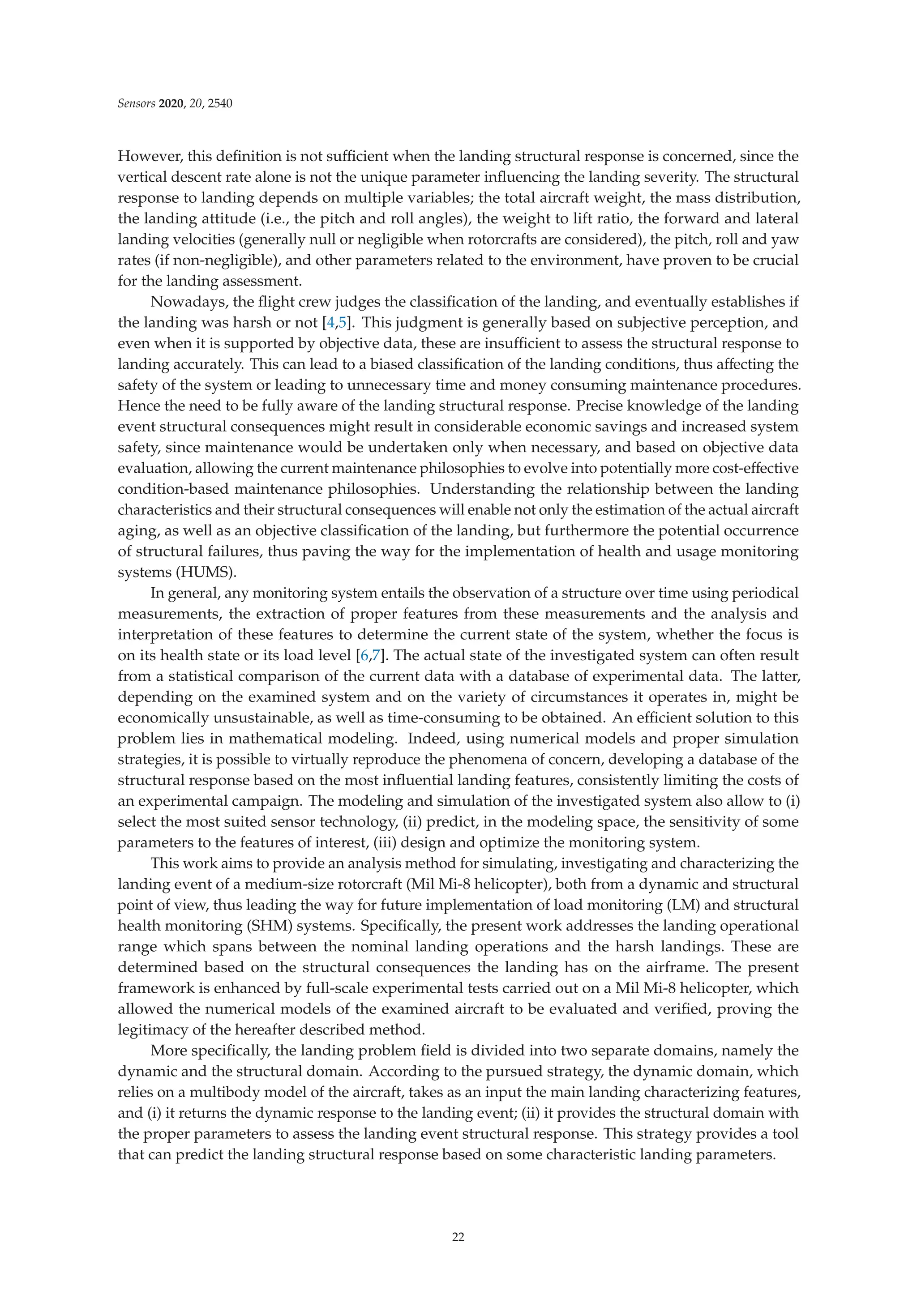Sensors 2020, 20, 2540
However, this deﬁnition is not suﬃcient when the landing structural response is concerned, since the
vertical descent rate alone is not the unique parameter inﬂuencing the landing severity. The structural
response to landing depends on multiple variables; the total aircraft weight, the mass distribution,
the landing attitude (i.e., the pitch and roll angles), the weight to lift ratio, the forward and lateral
landing velocities (generally null or negligible when rotorcrafts are considered), the pitch, roll and yaw
rates (if non-negligible), and other parameters related to the environment, have proven to be crucial
for the landing assessment.
Nowadays, the ﬂight crew judges the classiﬁcation of the landing, and eventually establishes if
the landing was harsh or not [4,5]. This judgment is generally based on subjective perception, and
even when it is supported by objective data, these are insuﬃcient to assess the structural response to
landing accurately. This can lead to a biased classiﬁcation of the landing conditions, thus aﬀecting the
safety of the system or leading to unnecessary time and money consuming maintenance procedures.
Hence the need to be fully aware of the landing structural response. Precise knowledge of the landing
event structural consequences might result in considerable economic savings and increased system
safety, since maintenance would be undertaken only when necessary, and based on objective data
evaluation, allowing the current maintenance philosophies to evolve into potentially more cost-eﬀective
condition-based maintenance philosophies. Understanding the relationship between the landing
characteristics and their structural consequences will enable not only the estimation of the actual aircraft
aging, as well as an objective classiﬁcation of the landing, but furthermore the potential occurrence
of structural failures, thus paving the way for the implementation of health and usage monitoring
systems (HUMS).
In general, any monitoring system entails the observation of a structure over time using periodical
measurements, the extraction of proper features from these measurements and the analysis and
interpretation of these features to determine the current state of the system, whether the focus is
on its health state or its load level [6,7]. The actual state of the investigated system can often result
from a statistical comparison of the current data with a database of experimental data. The latter,
depending on the examined system and on the variety of circumstances it operates in, might be
economically unsustainable, as well as time-consuming to be obtained. An eﬃcient solution to this
problem lies in mathematical modeling. Indeed, using numerical models and proper simulation
strategies, it is possible to virtually reproduce the phenomena of concern, developing a database of the
structural response based on the most inﬂuential landing features, consistently limiting the costs of
an experimental campaign. The modeling and simulation of the investigated system also allow to (i)
select the most suited sensor technology, (ii) predict, in the modeling space, the sensitivity of some
parameters to the features of interest, (iii) design and optimize the monitoring system.
This work aims to provide an analysis method for simulating, investigating and characterizing the
landing event of a medium-size rotorcraft (Mil Mi-8 helicopter), both from a dynamic and structural
point of view, thus leading the way for future implementation of load monitoring (LM) and structural
health monitoring (SHM) systems. Speciﬁcally, the present work addresses the landing operational
range which spans between the nominal landing operations and the harsh landings. These are
determined based on the structural consequences the landing has on the airframe. The present
framework is enhanced by full-scale experimental tests carried out on a Mil Mi-8 helicopter, which
allowed the numerical models of the examined aircraft to be evaluated and veriﬁed, proving the
legitimacy of the hereafter described method.
More speciﬁcally, the landing problem ﬁeld is divided into two separate domains, namely the
dynamic and the structural domain. According to the pursued strategy, the dynamic domain, which
relies on a multibody model of the aircraft, takes as an input the main landing characterizing features,
and (i) it returns the dynamic response to the landing event; (ii) it provides the structural domain with
the proper parameters to assess the landing event structural response. This strategy provides a tool
that can predict the landing structural response based on some characteristic landing parameters.
22
 