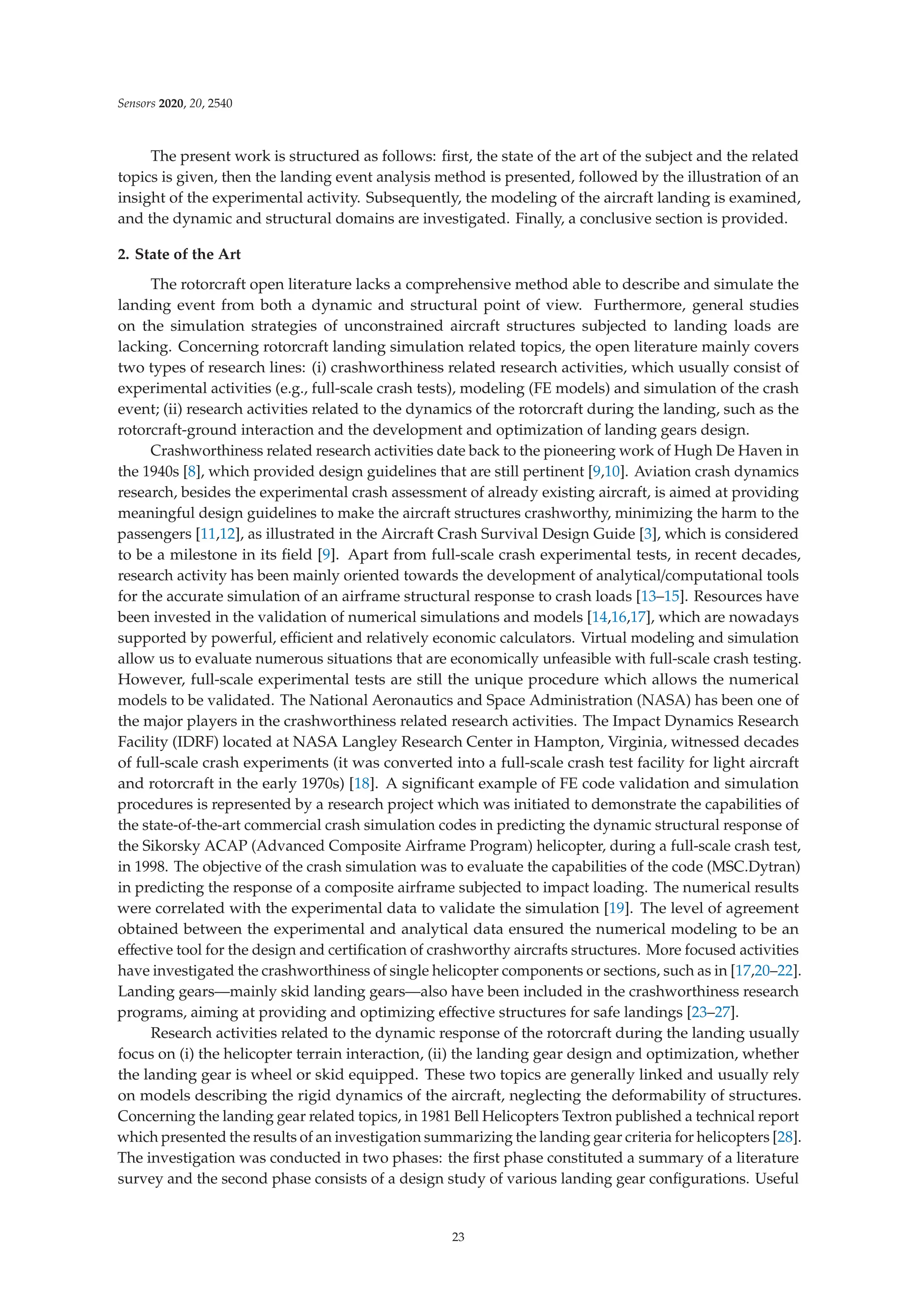 Sensors 2020, 20, 2540
The present work is structured as follows: ﬁrst, the state of the art of the subject and the related
topics is given, then the landing event analysis method is presented, followed by the illustration of an
insight of the experimental activity. Subsequently, the modeling of the aircraft landing is examined,
and the dynamic and structural domains are investigated. Finally, a conclusive section is provided.
2. State of the Art
The rotorcraft open literature lacks a comprehensive method able to describe and simulate the
landing event from both a dynamic and structural point of view. Furthermore, general studies
on the simulation strategies of unconstrained aircraft structures subjected to landing loads are
lacking. Concerning rotorcraft landing simulation related topics, the open literature mainly covers
two types of research lines: (i) crashworthiness related research activities, which usually consist of
experimental activities (e.g., full-scale crash tests), modeling (FE models) and simulation of the crash
event; (ii) research activities related to the dynamics of the rotorcraft during the landing, such as the
rotorcraft-ground interaction and the development and optimization of landing gears design.
Crashworthiness related research activities date back to the pioneering work of Hugh De Haven in
the 1940s [8], which provided design guidelines that are still pertinent [9,10]. Aviation crash dynamics
research, besides the experimental crash assessment of already existing aircraft, is aimed at providing
meaningful design guidelines to make the aircraft structures crashworthy, minimizing the harm to the
passengers [11,12], as illustrated in the Aircraft Crash Survival Design Guide [3], which is considered
to be a milestone in its ﬁeld [9]. Apart from full-scale crash experimental tests, in recent decades,
research activity has been mainly oriented towards the development of analytical/computational tools
for the accurate simulation of an airframe structural response to crash loads [13–15]. Resources have
been invested in the validation of numerical simulations and models [14,16,17], which are nowadays
supported by powerful, eﬃcient and relatively economic calculators. Virtual modeling and simulation
allow us to evaluate numerous situations that are economically unfeasible with full-scale crash testing.
However, full-scale experimental tests are still the unique procedure which allows the numerical
models to be validated. The National Aeronautics and Space Administration (NASA) has been one of
the major players in the crashworthiness related research activities. The Impact Dynamics Research
Facility (IDRF) located at NASA Langley Research Center in Hampton, Virginia, witnessed decades
of full-scale crash experiments (it was converted into a full-scale crash test facility for light aircraft
and rotorcraft in the early 1970s) [18]. A signiﬁcant example of FE code validation and simulation
procedures is represented by a research project which was initiated to demonstrate the capabilities of
the state-of-the-art commercial crash simulation codes in predicting the dynamic structural response of
the Sikorsky ACAP (Advanced Composite Airframe Program) helicopter, during a full-scale crash test,
in 1998. The objective of the crash simulation was to evaluate the capabilities of the code (MSC.Dytran)
in predicting the response of a composite airframe subjected to impact loading. The numerical results
were correlated with the experimental data to validate the simulation [19]. The level of agreement
obtained between the experimental and analytical data ensured the numerical modeling to be an
eﬀective tool for the design and certiﬁcation of crashworthy aircrafts structures. More focused activities
have investigated the crashworthiness of single helicopter components or sections, such as in [17,20–22].
Landing gears—mainly skid landing gears—also have been included in the crashworthiness research
programs, aiming at providing and optimizing eﬀective structures for safe landings [23–27].
Research activities related to the dynamic response of the rotorcraft during the landing usually
focus on (i) the helicopter terrain interaction, (ii) the landing gear design and optimization, whether
the landing gear is wheel or skid equipped. These two topics are generally linked and usually rely
on models describing the rigid dynamics of the aircraft, neglecting the deformability of structures.
Concerning the landing gear related topics, in 1981 Bell Helicopters Textron published a technical report
which presented the results of an investigation summarizing the landing gear criteria for helicopters [28].
The investigation was conducted in two phases: the ﬁrst phase constituted a summary of a literature
survey and the second phase consists of a design study of various landing gear conﬁgurations. Useful
23
 