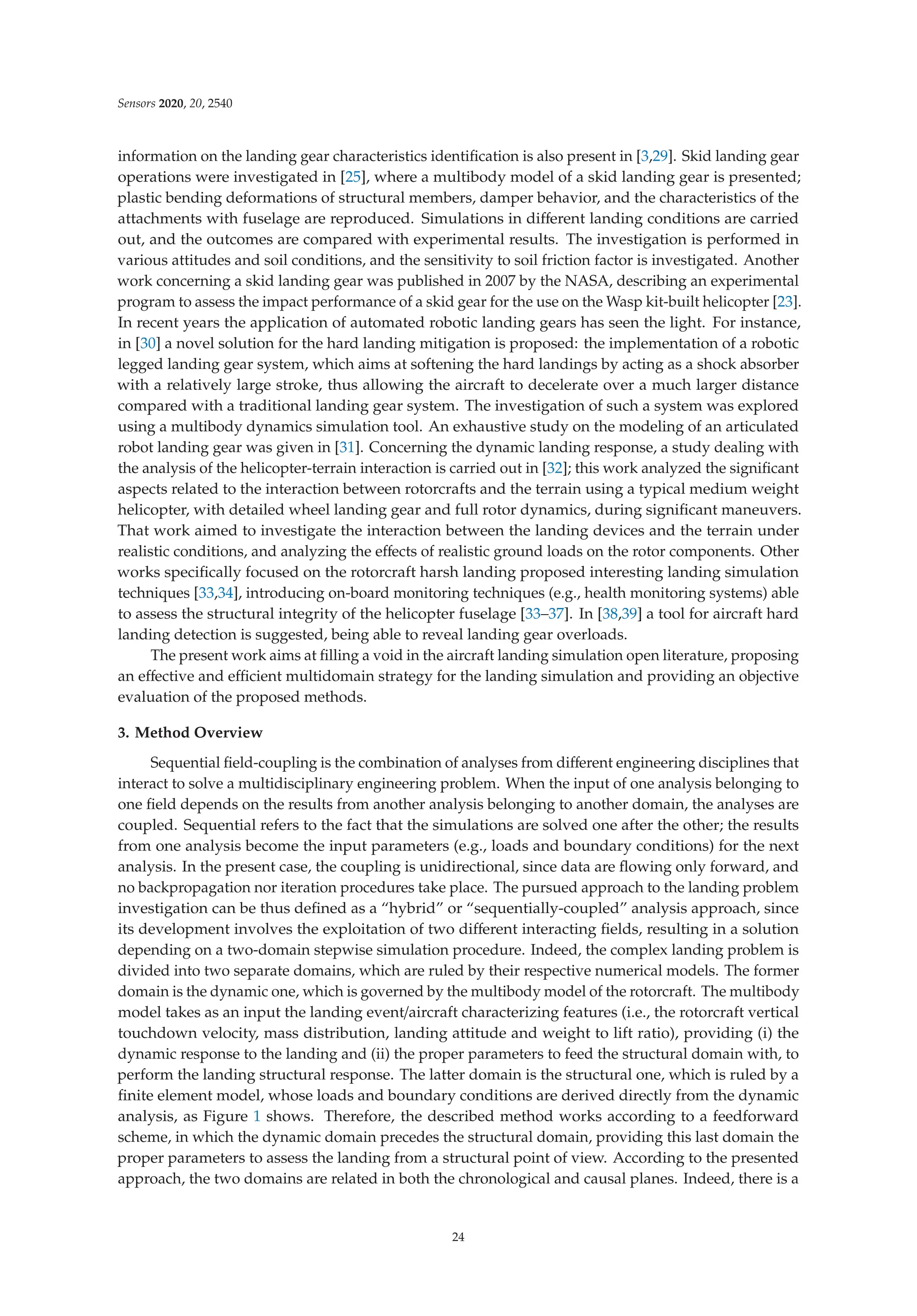 Sensors 2020, 20, 2540
information on the landing gear characteristics identiﬁcation is also present in [3,29]. Skid landing gear
operations were investigated in [25], where a multibody model of a skid landing gear is presented;
plastic bending deformations of structural members, damper behavior, and the characteristics of the
attachments with fuselage are reproduced. Simulations in diﬀerent landing conditions are carried
out, and the outcomes are compared with experimental results. The investigation is performed in
various attitudes and soil conditions, and the sensitivity to soil friction factor is investigated. Another
work concerning a skid landing gear was published in 2007 by the NASA, describing an experimental
program to assess the impact performance of a skid gear for the use on the Wasp kit-built helicopter [23].
In recent years the application of automated robotic landing gears has seen the light. For instance,
in [30] a novel solution for the hard landing mitigation is proposed: the implementation of a robotic
legged landing gear system, which aims at softening the hard landings by acting as a shock absorber
with a relatively large stroke, thus allowing the aircraft to decelerate over a much larger distance
compared with a traditional landing gear system. The investigation of such a system was explored
using a multibody dynamics simulation tool. An exhaustive study on the modeling of an articulated
robot landing gear was given in [31]. Concerning the dynamic landing response, a study dealing with
the analysis of the helicopter-terrain interaction is carried out in [32]; this work analyzed the signiﬁcant
aspects related to the interaction between rotorcrafts and the terrain using a typical medium weight
helicopter, with detailed wheel landing gear and full rotor dynamics, during signiﬁcant maneuvers.
That work aimed to investigate the interaction between the landing devices and the terrain under
realistic conditions, and analyzing the eﬀects of realistic ground loads on the rotor components. Other
works speciﬁcally focused on the rotorcraft harsh landing proposed interesting landing simulation
techniques [33,34], introducing on-board monitoring techniques (e.g., health monitoring systems) able
to assess the structural integrity of the helicopter fuselage [33–37]. In [38,39] a tool for aircraft hard
landing detection is suggested, being able to reveal landing gear overloads.
The present work aims at ﬁlling a void in the aircraft landing simulation open literature, proposing
an eﬀective and eﬃcient multidomain strategy for the landing simulation and providing an objective
evaluation of the proposed methods.
3. Method Overview
Sequential ﬁeld-coupling is the combination of analyses from diﬀerent engineering disciplines that
interact to solve a multidisciplinary engineering problem. When the input of one analysis belonging to
one ﬁeld depends on the results from another analysis belonging to another domain, the analyses are
coupled. Sequential refers to the fact that the simulations are solved one after the other; the results
from one analysis become the input parameters (e.g., loads and boundary conditions) for the next
analysis. In the present case, the coupling is unidirectional, since data are ﬂowing only forward, and
no backpropagation nor iteration procedures take place. The pursued approach to the landing problem
investigation can be thus deﬁned as a “hybrid” or “sequentially-coupled” analysis approach, since
its development involves the exploitation of two diﬀerent interacting ﬁelds, resulting in a solution
depending on a two-domain stepwise simulation procedure. Indeed, the complex landing problem is
divided into two separate domains, which are ruled by their respective numerical models. The former
domain is the dynamic one, which is governed by the multibody model of the rotorcraft. The multibody
model takes as an input the landing event/aircraft characterizing features (i.e., the rotorcraft vertical
touchdown velocity, mass distribution, landing attitude and weight to lift ratio), providing (i) the
dynamic response to the landing and (ii) the proper parameters to feed the structural domain with, to
perform the landing structural response. The latter domain is the structural one, which is ruled by a
ﬁnite element model, whose loads and boundary conditions are derived directly from the dynamic
analysis, as Figure 1 shows. Therefore, the described method works according to a feedforward
scheme, in which the dynamic domain precedes the structural domain, providing this last domain the
proper parameters to assess the landing from a structural point of view. According to the presented
approach, the two domains are related in both the chronological and causal planes. Indeed, there is a
24
 
