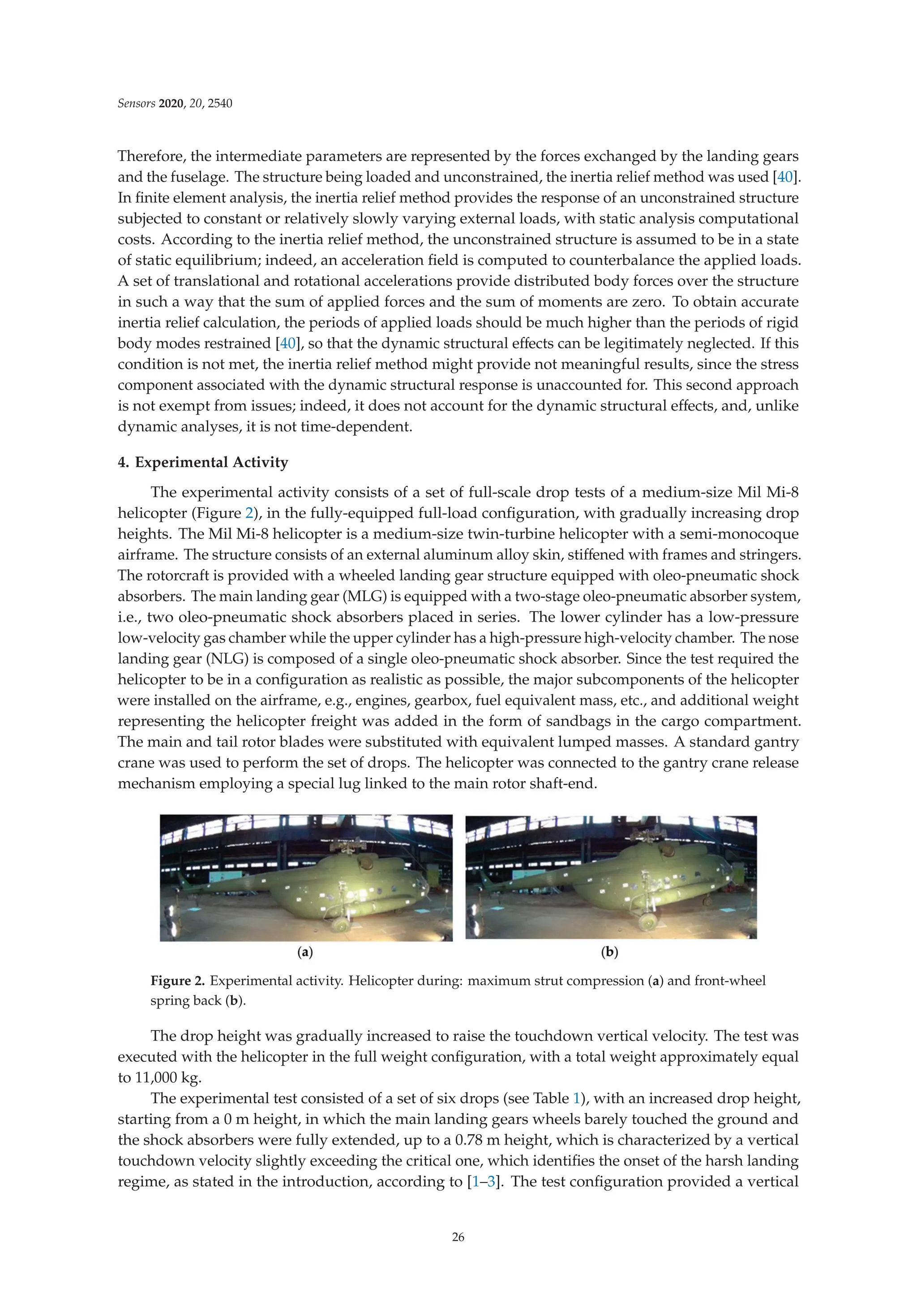 Sensors 2020, 20, 2540
Therefore, the intermediate parameters are represented by the forces exchanged by the landing gears
and the fuselage. The structure being loaded and unconstrained, the inertia relief method was used [40].
In ﬁnite element analysis, the inertia relief method provides the response of an unconstrained structure
subjected to constant or relatively slowly varying external loads, with static analysis computational
costs. According to the inertia relief method, the unconstrained structure is assumed to be in a state
of static equilibrium; indeed, an acceleration ﬁeld is computed to counterbalance the applied loads.
A set of translational and rotational accelerations provide distributed body forces over the structure
in such a way that the sum of applied forces and the sum of moments are zero. To obtain accurate
inertia relief calculation, the periods of applied loads should be much higher than the periods of rigid
body modes restrained [40], so that the dynamic structural eﬀects can be legitimately neglected. If this
condition is not met, the inertia relief method might provide not meaningful results, since the stress
component associated with the dynamic structural response is unaccounted for. This second approach
is not exempt from issues; indeed, it does not account for the dynamic structural eﬀects, and, unlike
dynamic analyses, it is not time-dependent.
4. Experimental Activity
The experimental activity consists of a set of full-scale drop tests of a medium-size Mil Mi-8
helicopter (Figure 2), in the fully-equipped full-load conﬁguration, with gradually increasing drop
heights. The Mil Mi-8 helicopter is a medium-size twin-turbine helicopter with a semi-monocoque
airframe. The structure consists of an external aluminum alloy skin, stiﬀened with frames and stringers.
The rotorcraft is provided with a wheeled landing gear structure equipped with oleo-pneumatic shock
absorbers. The main landing gear (MLG) is equipped with a two-stage oleo-pneumatic absorber system,
i.e., two oleo-pneumatic shock absorbers placed in series. The lower cylinder has a low-pressure
low-velocity gas chamber while the upper cylinder has a high-pressure high-velocity chamber. The nose
landing gear (NLG) is composed of a single oleo-pneumatic shock absorber. Since the test required the
helicopter to be in a conﬁguration as realistic as possible, the major subcomponents of the helicopter
were installed on the airframe, e.g., engines, gearbox, fuel equivalent mass, etc., and additional weight
representing the helicopter freight was added in the form of sandbags in the cargo compartment.
The main and tail rotor blades were substituted with equivalent lumped masses. A standard gantry
crane was used to perform the set of drops. The helicopter was connected to the gantry crane release
mechanism employing a special lug linked to the main rotor shaft-end.
Figure 2. Experimental activity. Helicopter during: maximum strut compression (a) and front-wheel
spring back (b).
The drop height was gradually increased to raise the touchdown vertical velocity. The test was
executed with the helicopter in the full weight conﬁguration, with a total weight approximately equal
to 11,000 kg.
The experimental test consisted of a set of six drops (see Table 1), with an increased drop height,
starting from a 0 m height, in which the main landing gears wheels barely touched the ground and
the shock absorbers were fully extended, up to a 0.78 m height, which is characterized by a vertical
touchdown velocity slightly exceeding the critical one, which identiﬁes the onset of the harsh landing
regime, as stated in the introduction, according to [1–3]. The test conﬁguration provided a vertical
26
 