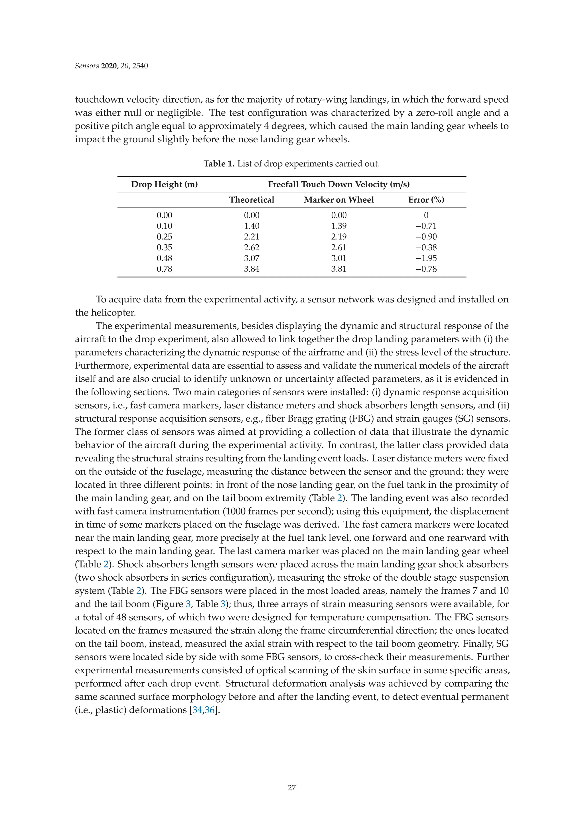 Sensors 2020, 20, 2540
touchdown velocity direction, as for the majority of rotary-wing landings, in which the forward speed
was either null or negligible. The test conﬁguration was characterized by a zero-roll angle and a
positive pitch angle equal to approximately 4 degrees, which caused the main landing gear wheels to
impact the ground slightly before the nose landing gear wheels.
Table 1. List of drop experiments carried out.
Drop Height (m) Freefall Touch Down Velocity (m/s)
Theoretical Marker on Wheel Error (%)
0.00 0.00 0.00 0
0.10 1.40 1.39 −0.71
0.25 2.21 2.19 −0.90
0.35 2.62 2.61 −0.38
0.48 3.07 3.01 −1.95
0.78 3.84 3.81 −0.78
To acquire data from the experimental activity, a sensor network was designed and installed on
the helicopter.
The experimental measurements, besides displaying the dynamic and structural response of the
aircraft to the drop experiment, also allowed to link together the drop landing parameters with (i) the
parameters characterizing the dynamic response of the airframe and (ii) the stress level of the structure.
Furthermore, experimental data are essential to assess and validate the numerical models of the aircraft
itself and are also crucial to identify unknown or uncertainty aﬀected parameters, as it is evidenced in
the following sections. Two main categories of sensors were installed: (i) dynamic response acquisition
sensors, i.e., fast camera markers, laser distance meters and shock absorbers length sensors, and (ii)
structural response acquisition sensors, e.g., ﬁber Bragg grating (FBG) and strain gauges (SG) sensors.
The former class of sensors was aimed at providing a collection of data that illustrate the dynamic
behavior of the aircraft during the experimental activity. In contrast, the latter class provided data
revealing the structural strains resulting from the landing event loads. Laser distance meters were ﬁxed
on the outside of the fuselage, measuring the distance between the sensor and the ground; they were
located in three diﬀerent points: in front of the nose landing gear, on the fuel tank in the proximity of
the main landing gear, and on the tail boom extremity (Table 2). The landing event was also recorded
with fast camera instrumentation (1000 frames per second); using this equipment, the displacement
in time of some markers placed on the fuselage was derived. The fast camera markers were located
near the main landing gear, more precisely at the fuel tank level, one forward and one rearward with
respect to the main landing gear. The last camera marker was placed on the main landing gear wheel
(Table 2). Shock absorbers length sensors were placed across the main landing gear shock absorbers
(two shock absorbers in series conﬁguration), measuring the stroke of the double stage suspension
system (Table 2). The FBG sensors were placed in the most loaded areas, namely the frames 7 and 10
and the tail boom (Figure 3, Table 3); thus, three arrays of strain measuring sensors were available, for
a total of 48 sensors, of which two were designed for temperature compensation. The FBG sensors
located on the frames measured the strain along the frame circumferential direction; the ones located
on the tail boom, instead, measured the axial strain with respect to the tail boom geometry. Finally, SG
sensors were located side by side with some FBG sensors, to cross-check their measurements. Further
experimental measurements consisted of optical scanning of the skin surface in some speciﬁc areas,
performed after each drop event. Structural deformation analysis was achieved by comparing the
same scanned surface morphology before and after the landing event, to detect eventual permanent
(i.e., plastic) deformations [34,36].
27
 