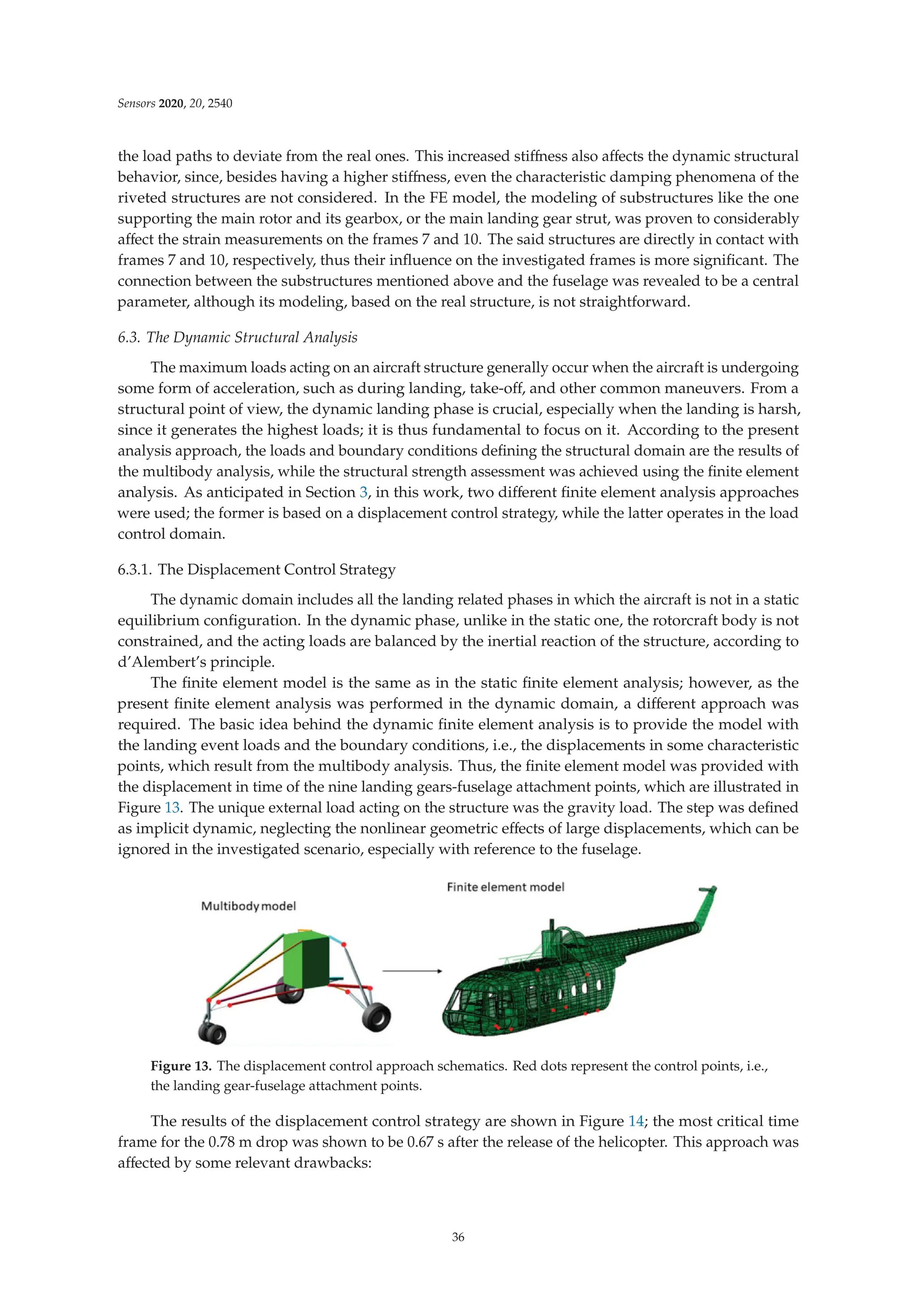 Sensors 2020, 20, 2540
the load paths to deviate from the real ones. This increased stiﬀness also aﬀects the dynamic structural
behavior, since, besides having a higher stiﬀness, even the characteristic damping phenomena of the
riveted structures are not considered. In the FE model, the modeling of substructures like the one
supporting the main rotor and its gearbox, or the main landing gear strut, was proven to considerably
aﬀect the strain measurements on the frames 7 and 10. The said structures are directly in contact with
frames 7 and 10, respectively, thus their inﬂuence on the investigated frames is more signiﬁcant. The
connection between the substructures mentioned above and the fuselage was revealed to be a central
parameter, although its modeling, based on the real structure, is not straightforward.
6.3. The Dynamic Structural Analysis
The maximum loads acting on an aircraft structure generally occur when the aircraft is undergoing
some form of acceleration, such as during landing, take-oﬀ, and other common maneuvers. From a
structural point of view, the dynamic landing phase is crucial, especially when the landing is harsh,
since it generates the highest loads; it is thus fundamental to focus on it. According to the present
analysis approach, the loads and boundary conditions deﬁning the structural domain are the results of
the multibody analysis, while the structural strength assessment was achieved using the ﬁnite element
analysis. As anticipated in Section 3, in this work, two diﬀerent ﬁnite element analysis approaches
were used; the former is based on a displacement control strategy, while the latter operates in the load
control domain.
6.3.1. The Displacement Control Strategy
The dynamic domain includes all the landing related phases in which the aircraft is not in a static
equilibrium conﬁguration. In the dynamic phase, unlike in the static one, the rotorcraft body is not
constrained, and the acting loads are balanced by the inertial reaction of the structure, according to
d’Alembert’s principle.
The ﬁnite element model is the same as in the static ﬁnite element analysis; however, as the
present ﬁnite element analysis was performed in the dynamic domain, a diﬀerent approach was
required. The basic idea behind the dynamic ﬁnite element analysis is to provide the model with
the landing event loads and the boundary conditions, i.e., the displacements in some characteristic
points, which result from the multibody analysis. Thus, the ﬁnite element model was provided with
the displacement in time of the nine landing gears-fuselage attachment points, which are illustrated in
Figure 13. The unique external load acting on the structure was the gravity load. The step was deﬁned
as implicit dynamic, neglecting the nonlinear geometric eﬀects of large displacements, which can be
ignored in the investigated scenario, especially with reference to the fuselage.
Figure 13. The displacement control approach schematics. Red dots represent the control points, i.e.,
the landing gear-fuselage attachment points.
The results of the displacement control strategy are shown in Figure 14; the most critical time
frame for the 0.78 m drop was shown to be 0.67 s after the release of the helicopter. This approach was
aﬀected by some relevant drawbacks:
36
 