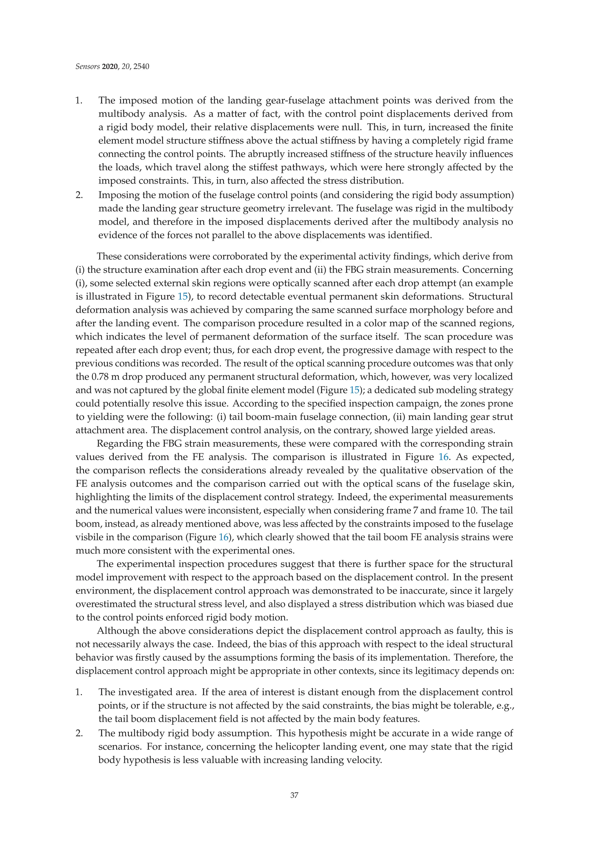Sensors 2020, 20, 2540
1. The imposed motion of the landing gear-fuselage attachment points was derived from the
multibody analysis. As a matter of fact, with the control point displacements derived from
a rigid body model, their relative displacements were null. This, in turn, increased the ﬁnite
element model structure stiﬀness above the actual stiﬀness by having a completely rigid frame
connecting the control points. The abruptly increased stiﬀness of the structure heavily inﬂuences
the loads, which travel along the stiﬀest pathways, which were here strongly aﬀected by the
imposed constraints. This, in turn, also aﬀected the stress distribution.
2. Imposing the motion of the fuselage control points (and considering the rigid body assumption)
made the landing gear structure geometry irrelevant. The fuselage was rigid in the multibody
model, and therefore in the imposed displacements derived after the multibody analysis no
evidence of the forces not parallel to the above displacements was identiﬁed.
These considerations were corroborated by the experimental activity ﬁndings, which derive from
(i) the structure examination after each drop event and (ii) the FBG strain measurements. Concerning
(i), some selected external skin regions were optically scanned after each drop attempt (an example
is illustrated in Figure 15), to record detectable eventual permanent skin deformations. Structural
deformation analysis was achieved by comparing the same scanned surface morphology before and
after the landing event. The comparison procedure resulted in a color map of the scanned regions,
which indicates the level of permanent deformation of the surface itself. The scan procedure was
repeated after each drop event; thus, for each drop event, the progressive damage with respect to the
previous conditions was recorded. The result of the optical scanning procedure outcomes was that only
the 0.78 m drop produced any permanent structural deformation, which, however, was very localized
and was not captured by the global ﬁnite element model (Figure 15); a dedicated sub modeling strategy
could potentially resolve this issue. According to the speciﬁed inspection campaign, the zones prone
to yielding were the following: (i) tail boom-main fuselage connection, (ii) main landing gear strut
attachment area. The displacement control analysis, on the contrary, showed large yielded areas.
Regarding the FBG strain measurements, these were compared with the corresponding strain
values derived from the FE analysis. The comparison is illustrated in Figure 16. As expected,
the comparison reﬂects the considerations already revealed by the qualitative observation of the
FE analysis outcomes and the comparison carried out with the optical scans of the fuselage skin,
highlighting the limits of the displacement control strategy. Indeed, the experimental measurements
and the numerical values were inconsistent, especially when considering frame 7 and frame 10. The tail
boom, instead, as already mentioned above, was less aﬀected by the constraints imposed to the fuselage
visbile in the comparison (Figure 16), which clearly showed that the tail boom FE analysis strains were
much more consistent with the experimental ones.
The experimental inspection procedures suggest that there is further space for the structural
model improvement with respect to the approach based on the displacement control. In the present
environment, the displacement control approach was demonstrated to be inaccurate, since it largely
overestimated the structural stress level, and also displayed a stress distribution which was biased due
to the control points enforced rigid body motion.
Although the above considerations depict the displacement control approach as faulty, this is
not necessarily always the case. Indeed, the bias of this approach with respect to the ideal structural
behavior was ﬁrstly caused by the assumptions forming the basis of its implementation. Therefore, the
displacement control approach might be appropriate in other contexts, since its legitimacy depends on:
1. The investigated area. If the area of interest is distant enough from the displacement control
points, or if the structure is not aﬀected by the said constraints, the bias might be tolerable, e.g.,
the tail boom displacement ﬁeld is not aﬀected by the main body features.
2. The multibody rigid body assumption. This hypothesis might be accurate in a wide range of
scenarios. For instance, concerning the helicopter landing event, one may state that the rigid
body hypothesis is less valuable with increasing landing velocity.
37
 