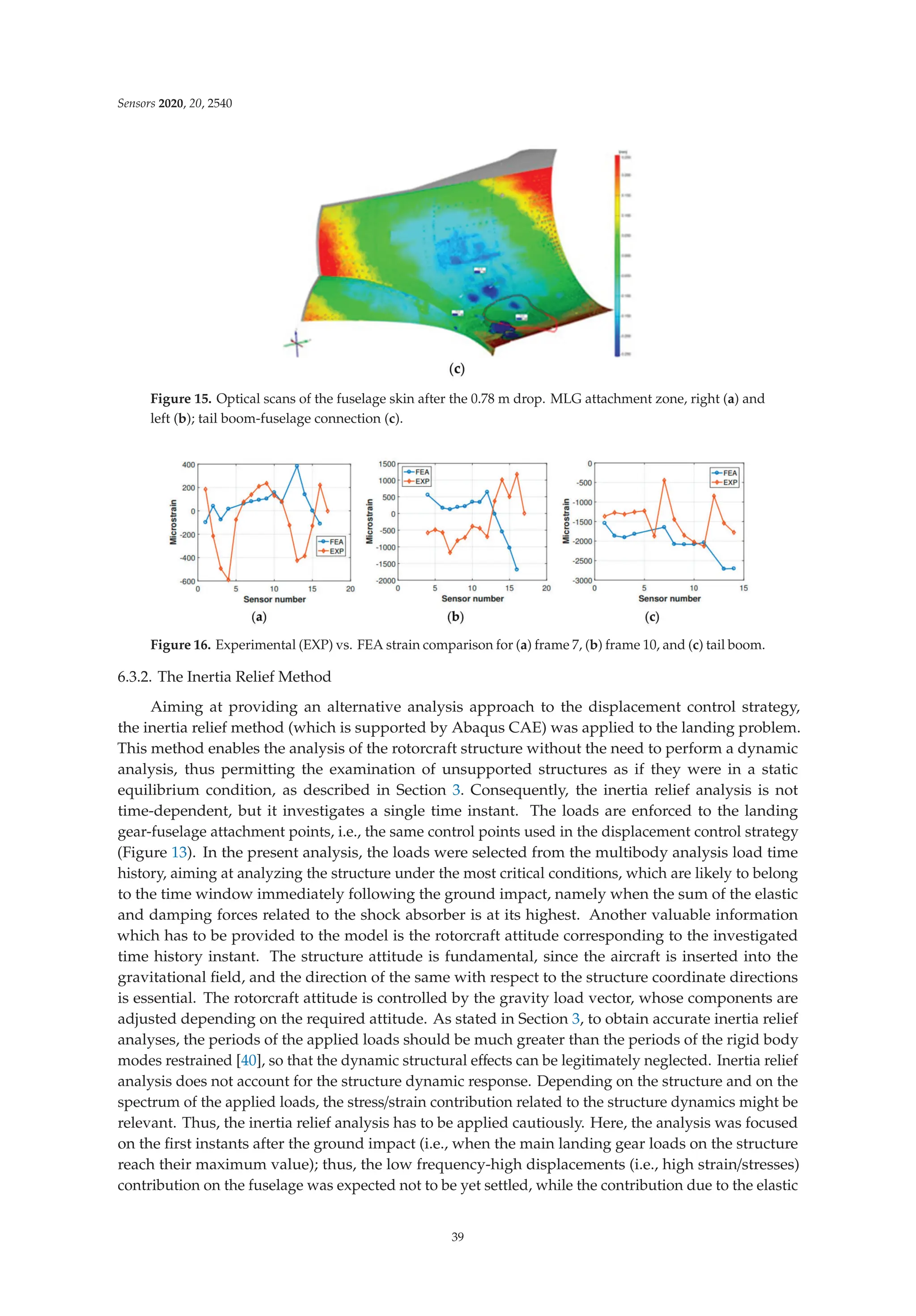 Sensors 2020, 20, 2540
Figure 15. Optical scans of the fuselage skin after the 0.78 m drop. MLG attachment zone, right (a) and
left (b); tail boom-fuselage connection (c).
Figure 16. Experimental (EXP) vs. FEA strain comparison for (a) frame 7, (b) frame 10, and (c) tail boom.
6.3.2. The Inertia Relief Method
Aiming at providing an alternative analysis approach to the displacement control strategy,
the inertia relief method (which is supported by Abaqus CAE) was applied to the landing problem.
This method enables the analysis of the rotorcraft structure without the need to perform a dynamic
analysis, thus permitting the examination of unsupported structures as if they were in a static
equilibrium condition, as described in Section 3. Consequently, the inertia relief analysis is not
time-dependent, but it investigates a single time instant. The loads are enforced to the landing
gear-fuselage attachment points, i.e., the same control points used in the displacement control strategy
(Figure 13). In the present analysis, the loads were selected from the multibody analysis load time
history, aiming at analyzing the structure under the most critical conditions, which are likely to belong
to the time window immediately following the ground impact, namely when the sum of the elastic
and damping forces related to the shock absorber is at its highest. Another valuable information
which has to be provided to the model is the rotorcraft attitude corresponding to the investigated
time history instant. The structure attitude is fundamental, since the aircraft is inserted into the
gravitational ﬁeld, and the direction of the same with respect to the structure coordinate directions
is essential. The rotorcraft attitude is controlled by the gravity load vector, whose components are
adjusted depending on the required attitude. As stated in Section 3, to obtain accurate inertia relief
analyses, the periods of the applied loads should be much greater than the periods of the rigid body
modes restrained [40], so that the dynamic structural eﬀects can be legitimately neglected. Inertia relief
analysis does not account for the structure dynamic response. Depending on the structure and on the
spectrum of the applied loads, the stress/strain contribution related to the structure dynamics might be
relevant. Thus, the inertia relief analysis has to be applied cautiously. Here, the analysis was focused
on the ﬁrst instants after the ground impact (i.e., when the main landing gear loads on the structure
reach their maximum value); thus, the low frequency-high displacements (i.e., high strain/stresses)
contribution on the fuselage was expected not to be yet settled, while the contribution due to the elastic
39
 