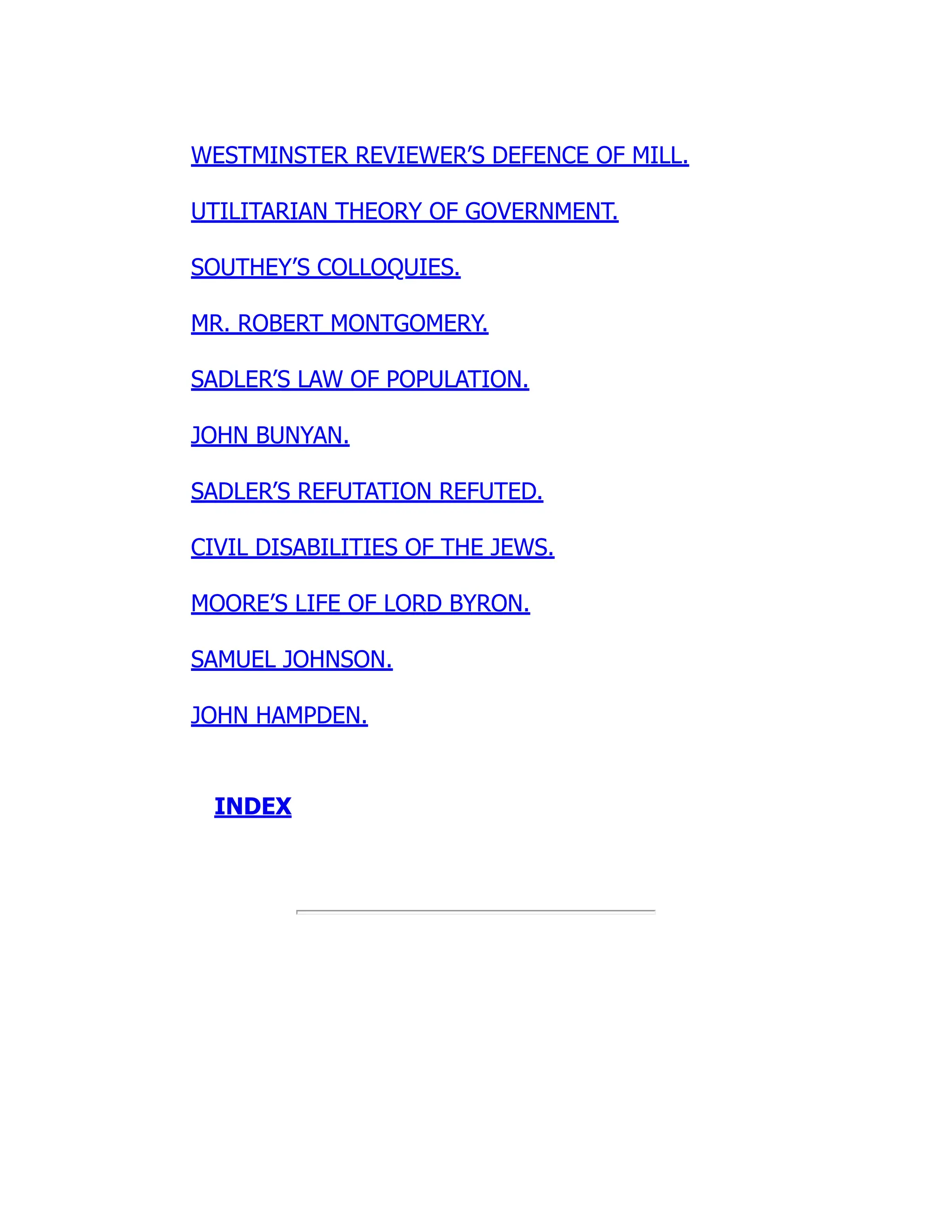 WESTMINSTER REVIEWER’S DEFENCE OF MILL.
UTILITARIAN THEORY OF GOVERNMENT.
SOUTHEY’S COLLOQUIES.
MR. ROBERT MONTGOMERY.
SADLER’S LAW OF POPULATION.
JOHN BUNYAN.
SADLER’S REFUTATION REFUTED.
CIVIL DISABILITIES OF THE JEWS.
MOORE’S LIFE OF LORD BYRON.
SAMUEL JOHNSON.
JOHN HAMPDEN.
INDEX
 