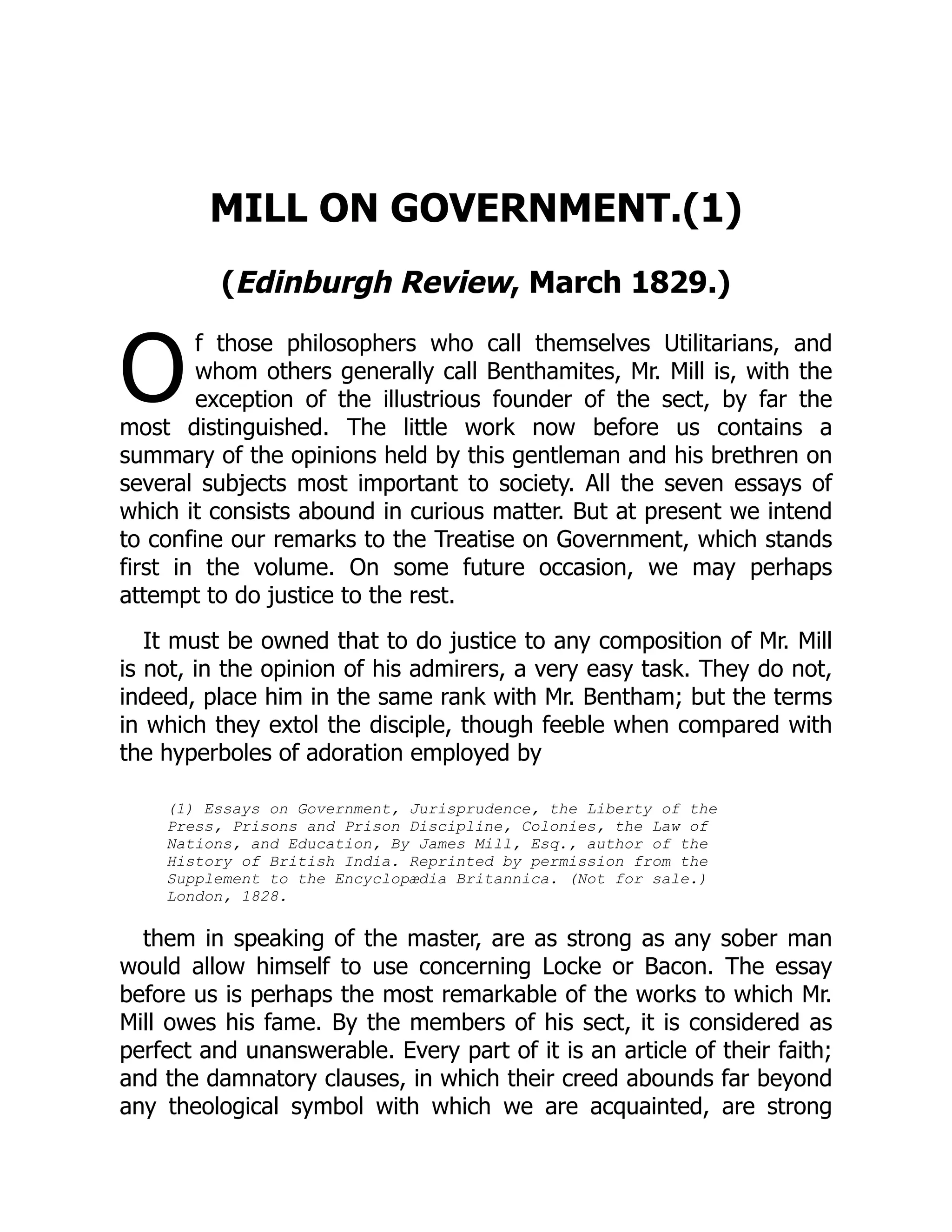 O
MILL ON GOVERNMENT.(1)
(Edinburgh Review, March 1829.)
f those philosophers who call themselves Utilitarians, and
whom others generally call Benthamites, Mr. Mill is, with the
exception of the illustrious founder of the sect, by far the
most distinguished. The little work now before us contains a
summary of the opinions held by this gentleman and his brethren on
several subjects most important to society. All the seven essays of
which it consists abound in curious matter. But at present we intend
to confine our remarks to the Treatise on Government, which stands
first in the volume. On some future occasion, we may perhaps
attempt to do justice to the rest.
It must be owned that to do justice to any composition of Mr. Mill
is not, in the opinion of his admirers, a very easy task. They do not,
indeed, place him in the same rank with Mr. Bentham; but the terms
in which they extol the disciple, though feeble when compared with
the hyperboles of adoration employed by
(1) Essays on Government, Jurisprudence, the Liberty of the
Press, Prisons and Prison Discipline, Colonies, the Law of
Nations, and Education, By James Mill, Esq., author of the
History of British India. Reprinted by permission from the
Supplement to the Encyclopædia Britannica. (Not for sale.)
London, 1828.
them in speaking of the master, are as strong as any sober man
would allow himself to use concerning Locke or Bacon. The essay
before us is perhaps the most remarkable of the works to which Mr.
Mill owes his fame. By the members of his sect, it is considered as
perfect and unanswerable. Every part of it is an article of their faith;
and the damnatory clauses, in which their creed abounds far beyond
any theological symbol with which we are acquainted, are strong
 
