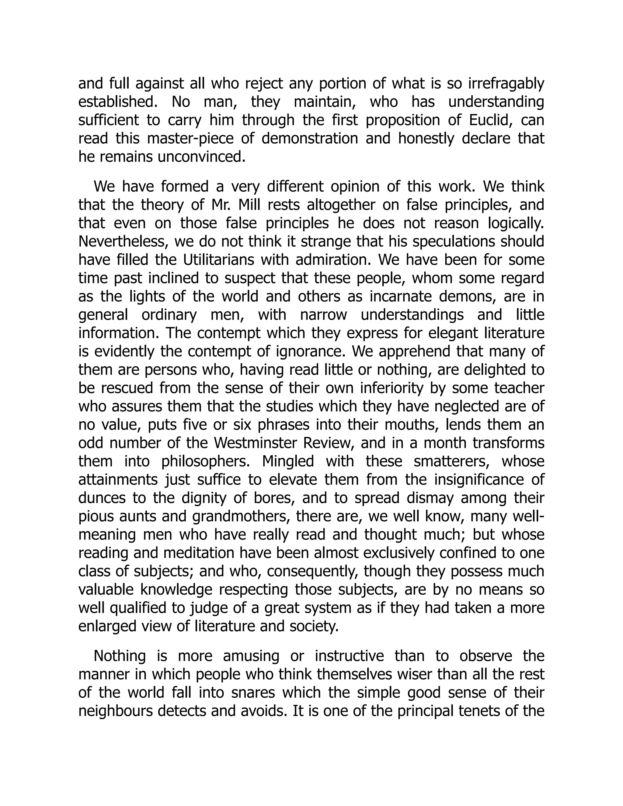 and full against all who reject any portion of what is so irrefragably
established. No man, they maintain, who has understanding
sufficient to carry him through the first proposition of Euclid, can
read this master-piece of demonstration and honestly declare that
he remains unconvinced.
We have formed a very different opinion of this work. We think
that the theory of Mr. Mill rests altogether on false principles, and
that even on those false principles he does not reason logically.
Nevertheless, we do not think it strange that his speculations should
have filled the Utilitarians with admiration. We have been for some
time past inclined to suspect that these people, whom some regard
as the lights of the world and others as incarnate demons, are in
general ordinary men, with narrow understandings and little
information. The contempt which they express for elegant literature
is evidently the contempt of ignorance. We apprehend that many of
them are persons who, having read little or nothing, are delighted to
be rescued from the sense of their own inferiority by some teacher
who assures them that the studies which they have neglected are of
no value, puts five or six phrases into their mouths, lends them an
odd number of the Westminster Review, and in a month transforms
them into philosophers. Mingled with these smatterers, whose
attainments just suffice to elevate them from the insignificance of
dunces to the dignity of bores, and to spread dismay among their
pious aunts and grandmothers, there are, we well know, many well-
meaning men who have really read and thought much; but whose
reading and meditation have been almost exclusively confined to one
class of subjects; and who, consequently, though they possess much
valuable knowledge respecting those subjects, are by no means so
well qualified to judge of a great system as if they had taken a more
enlarged view of literature and society.
Nothing is more amusing or instructive than to observe the
manner in which people who think themselves wiser than all the rest
of the world fall into snares which the simple good sense of their
neighbours detects and avoids. It is one of the principal tenets of the
 