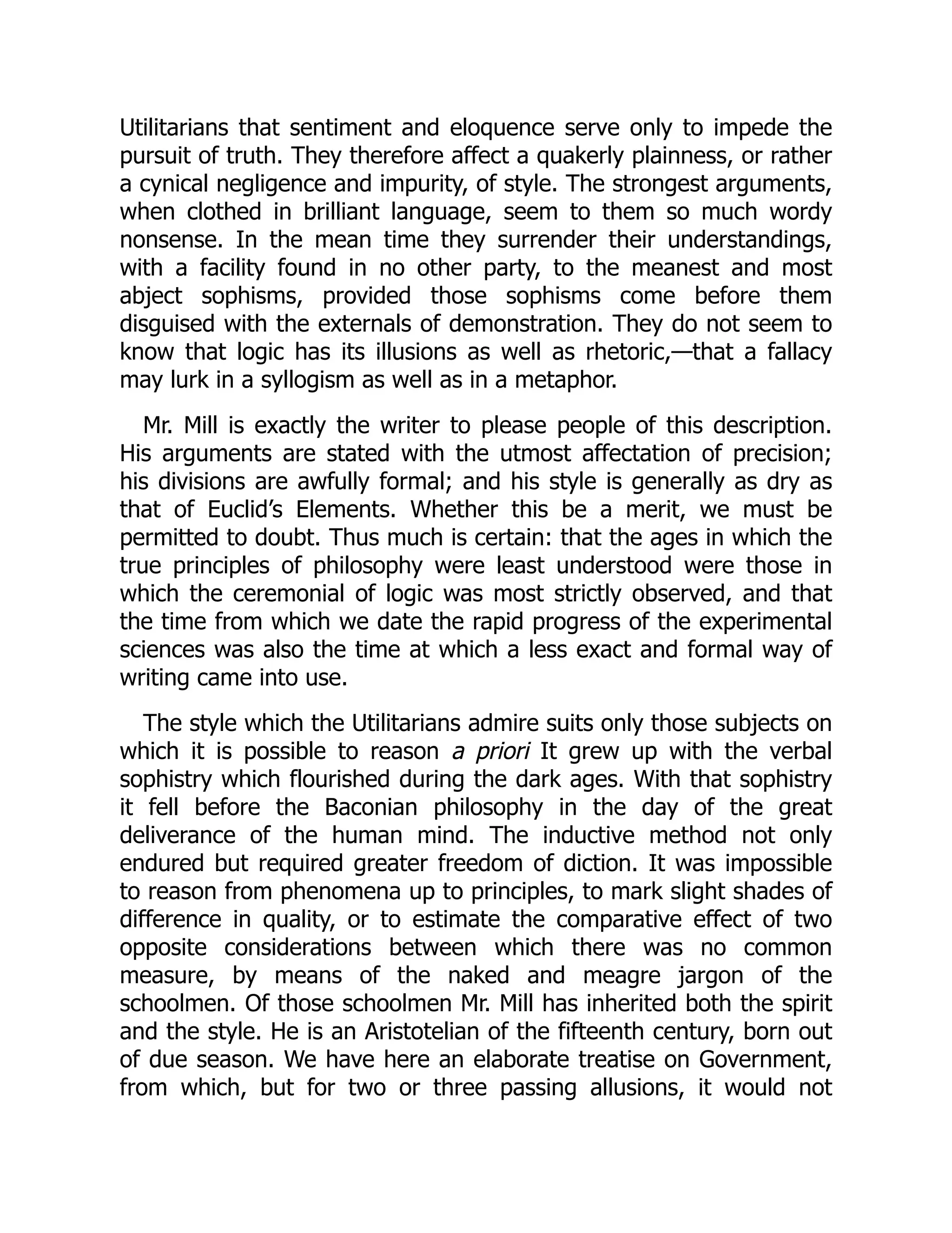 Utilitarians that sentiment and eloquence serve only to impede the
pursuit of truth. They therefore affect a quakerly plainness, or rather
a cynical negligence and impurity, of style. The strongest arguments,
when clothed in brilliant language, seem to them so much wordy
nonsense. In the mean time they surrender their understandings,
with a facility found in no other party, to the meanest and most
abject sophisms, provided those sophisms come before them
disguised with the externals of demonstration. They do not seem to
know that logic has its illusions as well as rhetoric,—that a fallacy
may lurk in a syllogism as well as in a metaphor.
Mr. Mill is exactly the writer to please people of this description.
His arguments are stated with the utmost affectation of precision;
his divisions are awfully formal; and his style is generally as dry as
that of Euclid’s Elements. Whether this be a merit, we must be
permitted to doubt. Thus much is certain: that the ages in which the
true principles of philosophy were least understood were those in
which the ceremonial of logic was most strictly observed, and that
the time from which we date the rapid progress of the experimental
sciences was also the time at which a less exact and formal way of
writing came into use.
The style which the Utilitarians admire suits only those subjects on
which it is possible to reason a priori It grew up with the verbal
sophistry which flourished during the dark ages. With that sophistry
it fell before the Baconian philosophy in the day of the great
deliverance of the human mind. The inductive method not only
endured but required greater freedom of diction. It was impossible
to reason from phenomena up to principles, to mark slight shades of
difference in quality, or to estimate the comparative effect of two
opposite considerations between which there was no common
measure, by means of the naked and meagre jargon of the
schoolmen. Of those schoolmen Mr. Mill has inherited both the spirit
and the style. He is an Aristotelian of the fifteenth century, born out
of due season. We have here an elaborate treatise on Government,
from which, but for two or three passing allusions, it would not
 