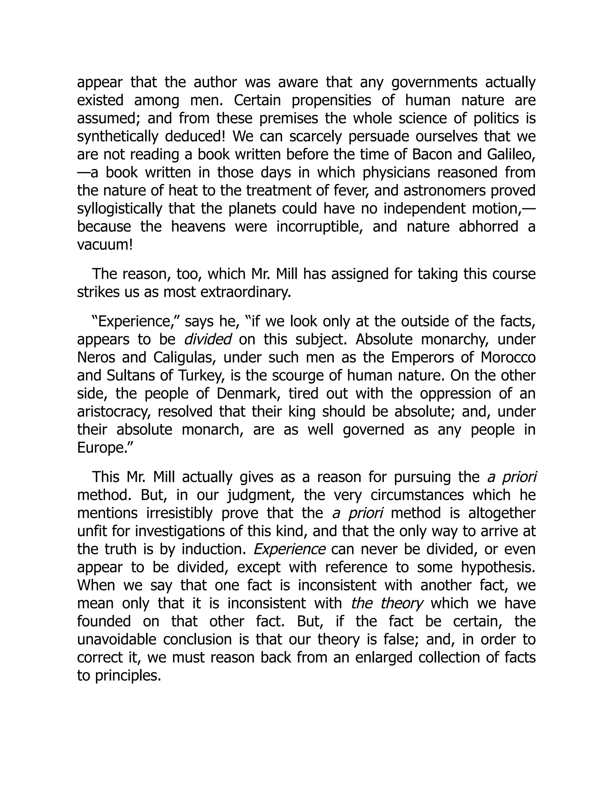appear that the author was aware that any governments actually
existed among men. Certain propensities of human nature are
assumed; and from these premises the whole science of politics is
synthetically deduced! We can scarcely persuade ourselves that we
are not reading a book written before the time of Bacon and Galileo,
—a book written in those days in which physicians reasoned from
the nature of heat to the treatment of fever, and astronomers proved
syllogistically that the planets could have no independent motion,—
because the heavens were incorruptible, and nature abhorred a
vacuum!
The reason, too, which Mr. Mill has assigned for taking this course
strikes us as most extraordinary.
“Experience,” says he, “if we look only at the outside of the facts,
appears to be divided on this subject. Absolute monarchy, under
Neros and Caligulas, under such men as the Emperors of Morocco
and Sultans of Turkey, is the scourge of human nature. On the other
side, the people of Denmark, tired out with the oppression of an
aristocracy, resolved that their king should be absolute; and, under
their absolute monarch, are as well governed as any people in
Europe.”
This Mr. Mill actually gives as a reason for pursuing the a priori
method. But, in our judgment, the very circumstances which he
mentions irresistibly prove that the a priori method is altogether
unfit for investigations of this kind, and that the only way to arrive at
the truth is by induction. Experience can never be divided, or even
appear to be divided, except with reference to some hypothesis.
When we say that one fact is inconsistent with another fact, we
mean only that it is inconsistent with the theory which we have
founded on that other fact. But, if the fact be certain, the
unavoidable conclusion is that our theory is false; and, in order to
correct it, we must reason back from an enlarged collection of facts
to principles.
 