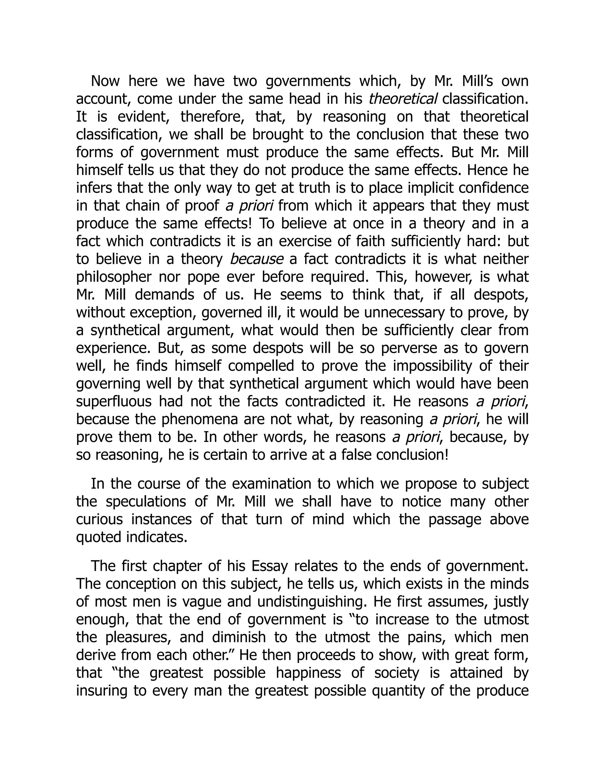 Now here we have two governments which, by Mr. Mill’s own
account, come under the same head in his theoretical classification.
It is evident, therefore, that, by reasoning on that theoretical
classification, we shall be brought to the conclusion that these two
forms of government must produce the same effects. But Mr. Mill
himself tells us that they do not produce the same effects. Hence he
infers that the only way to get at truth is to place implicit confidence
in that chain of proof a priori from which it appears that they must
produce the same effects! To believe at once in a theory and in a
fact which contradicts it is an exercise of faith sufficiently hard: but
to believe in a theory because a fact contradicts it is what neither
philosopher nor pope ever before required. This, however, is what
Mr. Mill demands of us. He seems to think that, if all despots,
without exception, governed ill, it would be unnecessary to prove, by
a synthetical argument, what would then be sufficiently clear from
experience. But, as some despots will be so perverse as to govern
well, he finds himself compelled to prove the impossibility of their
governing well by that synthetical argument which would have been
superfluous had not the facts contradicted it. He reasons a priori,
because the phenomena are not what, by reasoning a priori, he will
prove them to be. In other words, he reasons a priori, because, by
so reasoning, he is certain to arrive at a false conclusion!
In the course of the examination to which we propose to subject
the speculations of Mr. Mill we shall have to notice many other
curious instances of that turn of mind which the passage above
quoted indicates.
The first chapter of his Essay relates to the ends of government.
The conception on this subject, he tells us, which exists in the minds
of most men is vague and undistinguishing. He first assumes, justly
enough, that the end of government is “to increase to the utmost
the pleasures, and diminish to the utmost the pains, which men
derive from each other.” He then proceeds to show, with great form,
that “the greatest possible happiness of society is attained by
insuring to every man the greatest possible quantity of the produce
 
