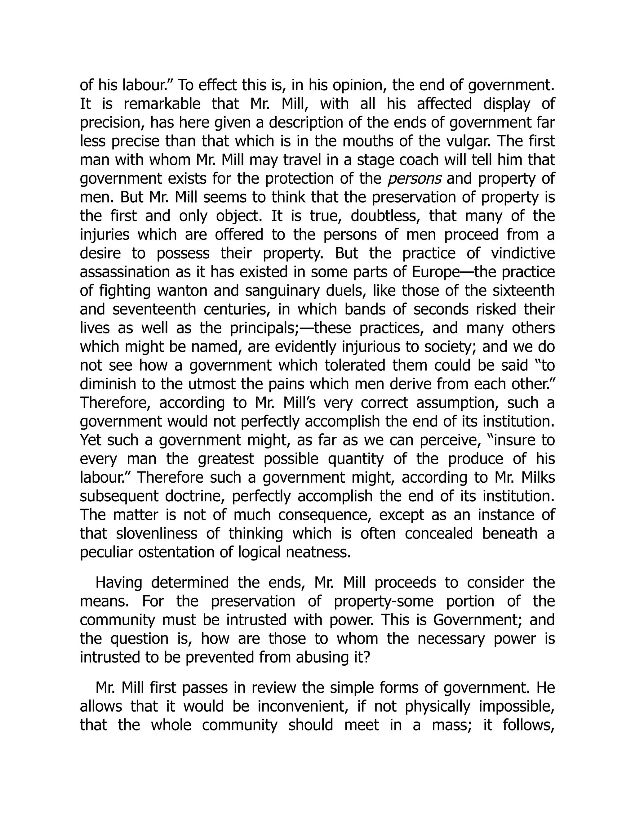 of his labour.” To effect this is, in his opinion, the end of government.
It is remarkable that Mr. Mill, with all his affected display of
precision, has here given a description of the ends of government far
less precise than that which is in the mouths of the vulgar. The first
man with whom Mr. Mill may travel in a stage coach will tell him that
government exists for the protection of the persons and property of
men. But Mr. Mill seems to think that the preservation of property is
the first and only object. It is true, doubtless, that many of the
injuries which are offered to the persons of men proceed from a
desire to possess their property. But the practice of vindictive
assassination as it has existed in some parts of Europe—the practice
of fighting wanton and sanguinary duels, like those of the sixteenth
and seventeenth centuries, in which bands of seconds risked their
lives as well as the principals;—these practices, and many others
which might be named, are evidently injurious to society; and we do
not see how a government which tolerated them could be said “to
diminish to the utmost the pains which men derive from each other.”
Therefore, according to Mr. Mill’s very correct assumption, such a
government would not perfectly accomplish the end of its institution.
Yet such a government might, as far as we can perceive, “insure to
every man the greatest possible quantity of the produce of his
labour.” Therefore such a government might, according to Mr. Milks
subsequent doctrine, perfectly accomplish the end of its institution.
The matter is not of much consequence, except as an instance of
that slovenliness of thinking which is often concealed beneath a
peculiar ostentation of logical neatness.
Having determined the ends, Mr. Mill proceeds to consider the
means. For the preservation of property-some portion of the
community must be intrusted with power. This is Government; and
the question is, how are those to whom the necessary power is
intrusted to be prevented from abusing it?
Mr. Mill first passes in review the simple forms of government. He
allows that it would be inconvenient, if not physically impossible,
that the whole community should meet in a mass; it follows,
 