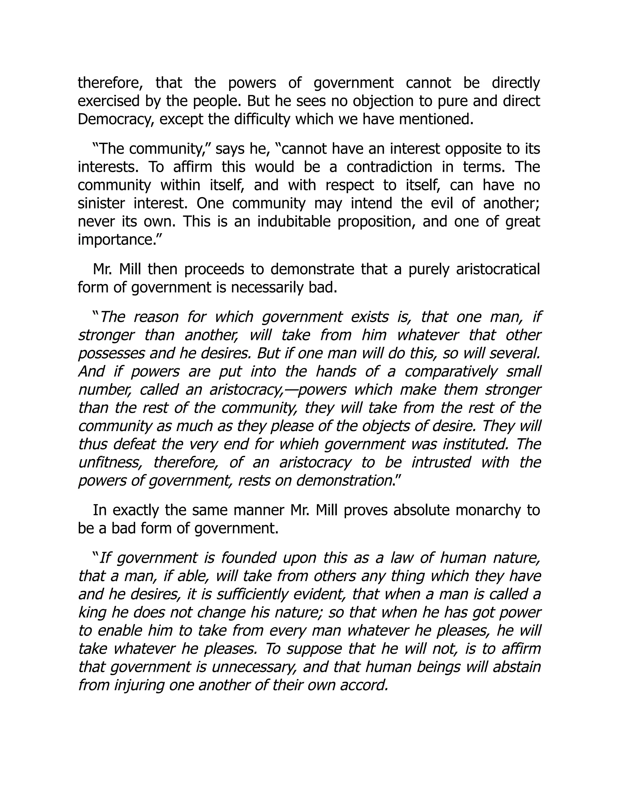 therefore, that the powers of government cannot be directly
exercised by the people. But he sees no objection to pure and direct
Democracy, except the difficulty which we have mentioned.
“The community,” says he, “cannot have an interest opposite to its
interests. To affirm this would be a contradiction in terms. The
community within itself, and with respect to itself, can have no
sinister interest. One community may intend the evil of another;
never its own. This is an indubitable proposition, and one of great
importance.”
Mr. Mill then proceeds to demonstrate that a purely aristocratical
form of government is necessarily bad.
“The reason for which government exists is, that one man, if
stronger than another, will take from him whatever that other
possesses and he desires. But if one man will do this, so will several.
And if powers are put into the hands of a comparatively small
number, called an aristocracy,—powers which make them stronger
than the rest of the community, they will take from the rest of the
community as much as they please of the objects of desire. They will
thus defeat the very end for whieh government was instituted. The
unfitness, therefore, of an aristocracy to be intrusted with the
powers of government, rests on demonstration.”
In exactly the same manner Mr. Mill proves absolute monarchy to
be a bad form of government.
“If government is founded upon this as a law of human nature,
that a man, if able, will take from others any thing which they have
and he desires, it is sufficiently evident, that when a man is called a
king he does not change his nature; so that when he has got power
to enable him to take from every man whatever he pleases, he will
take whatever he pleases. To suppose that he will not, is to affirm
that government is unnecessary, and that human beings will abstain
from injuring one another of their own accord.
 