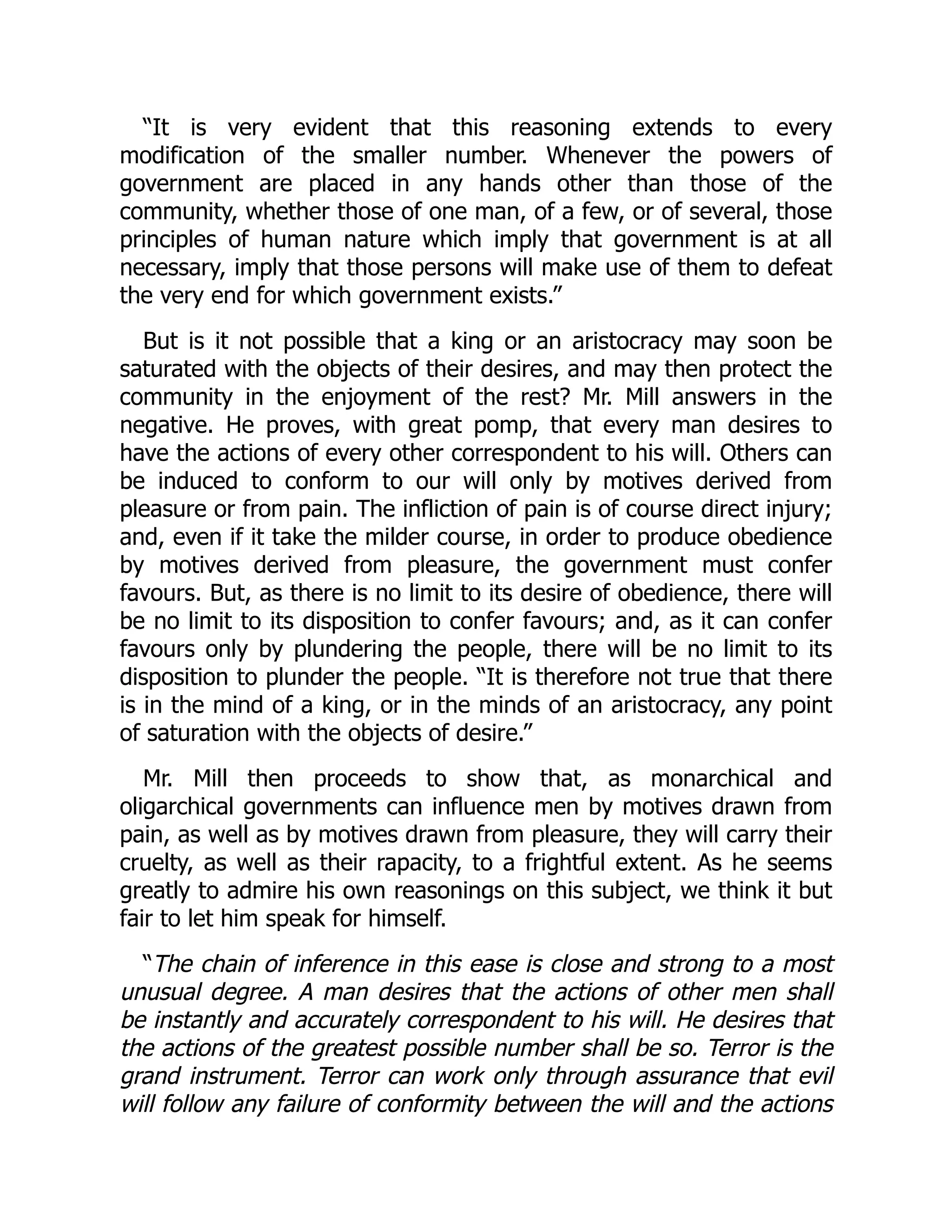 “It is very evident that this reasoning extends to every
modification of the smaller number. Whenever the powers of
government are placed in any hands other than those of the
community, whether those of one man, of a few, or of several, those
principles of human nature which imply that government is at all
necessary, imply that those persons will make use of them to defeat
the very end for which government exists.”
But is it not possible that a king or an aristocracy may soon be
saturated with the objects of their desires, and may then protect the
community in the enjoyment of the rest? Mr. Mill answers in the
negative. He proves, with great pomp, that every man desires to
have the actions of every other correspondent to his will. Others can
be induced to conform to our will only by motives derived from
pleasure or from pain. The infliction of pain is of course direct injury;
and, even if it take the milder course, in order to produce obedience
by motives derived from pleasure, the government must confer
favours. But, as there is no limit to its desire of obedience, there will
be no limit to its disposition to confer favours; and, as it can confer
favours only by plundering the people, there will be no limit to its
disposition to plunder the people. “It is therefore not true that there
is in the mind of a king, or in the minds of an aristocracy, any point
of saturation with the objects of desire.”
Mr. Mill then proceeds to show that, as monarchical and
oligarchical governments can influence men by motives drawn from
pain, as well as by motives drawn from pleasure, they will carry their
cruelty, as well as their rapacity, to a frightful extent. As he seems
greatly to admire his own reasonings on this subject, we think it but
fair to let him speak for himself.
“The chain of inference in this ease is close and strong to a most
unusual degree. A man desires that the actions of other men shall
be instantly and accurately correspondent to his will. He desires that
the actions of the greatest possible number shall be so. Terror is the
grand instrument. Terror can work only through assurance that evil
will follow any failure of conformity between the will and the actions
 