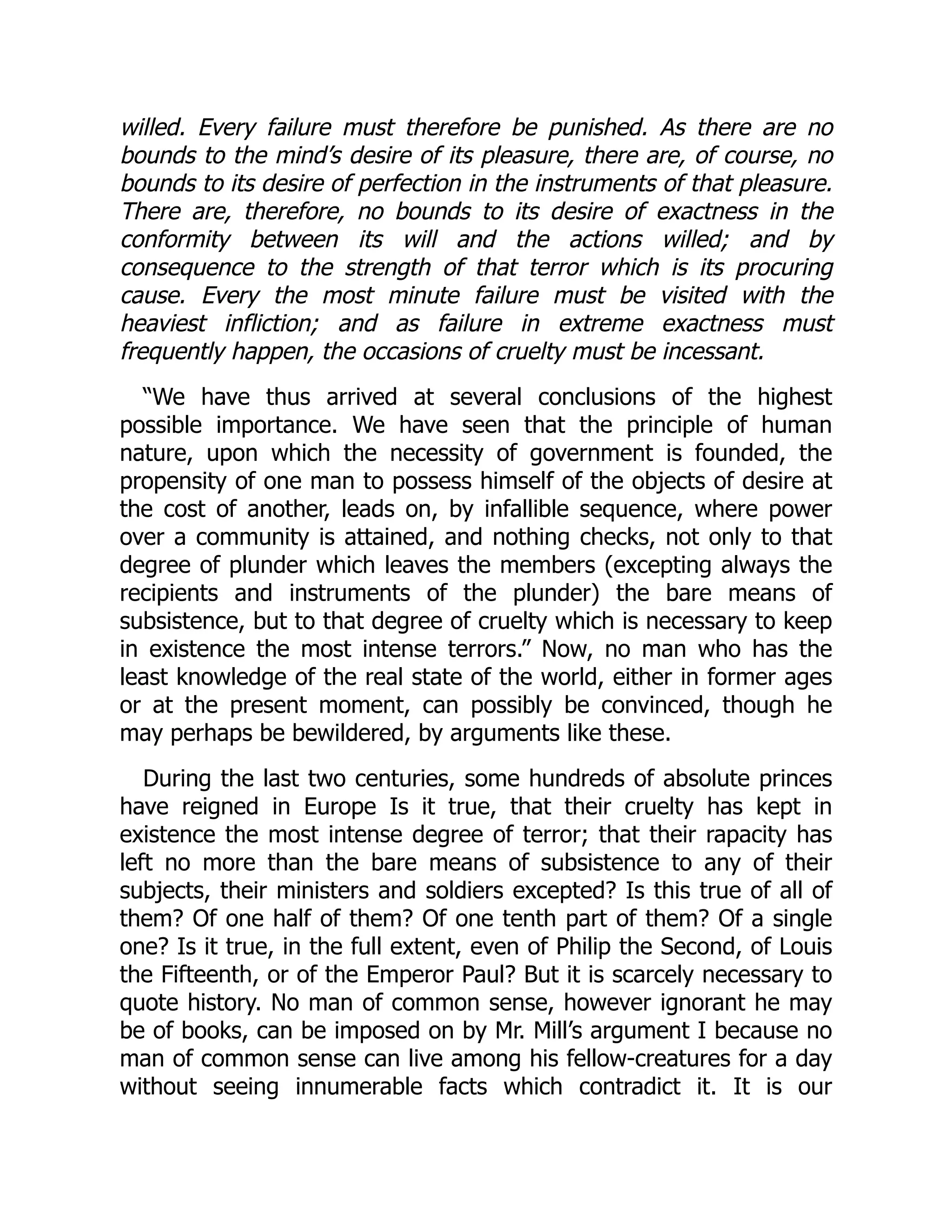 willed. Every failure must therefore be punished. As there are no
bounds to the mind’s desire of its pleasure, there are, of course, no
bounds to its desire of perfection in the instruments of that pleasure.
There are, therefore, no bounds to its desire of exactness in the
conformity between its will and the actions willed; and by
consequence to the strength of that terror which is its procuring
cause. Every the most minute failure must be visited with the
heaviest infliction; and as failure in extreme exactness must
frequently happen, the occasions of cruelty must be incessant.
“We have thus arrived at several conclusions of the highest
possible importance. We have seen that the principle of human
nature, upon which the necessity of government is founded, the
propensity of one man to possess himself of the objects of desire at
the cost of another, leads on, by infallible sequence, where power
over a community is attained, and nothing checks, not only to that
degree of plunder which leaves the members (excepting always the
recipients and instruments of the plunder) the bare means of
subsistence, but to that degree of cruelty which is necessary to keep
in existence the most intense terrors.” Now, no man who has the
least knowledge of the real state of the world, either in former ages
or at the present moment, can possibly be convinced, though he
may perhaps be bewildered, by arguments like these.
During the last two centuries, some hundreds of absolute princes
have reigned in Europe Is it true, that their cruelty has kept in
existence the most intense degree of terror; that their rapacity has
left no more than the bare means of subsistence to any of their
subjects, their ministers and soldiers excepted? Is this true of all of
them? Of one half of them? Of one tenth part of them? Of a single
one? Is it true, in the full extent, even of Philip the Second, of Louis
the Fifteenth, or of the Emperor Paul? But it is scarcely necessary to
quote history. No man of common sense, however ignorant he may
be of books, can be imposed on by Mr. Mill’s argument I because no
man of common sense can live among his fellow-creatures for a day
without seeing innumerable facts which contradict it. It is our
 