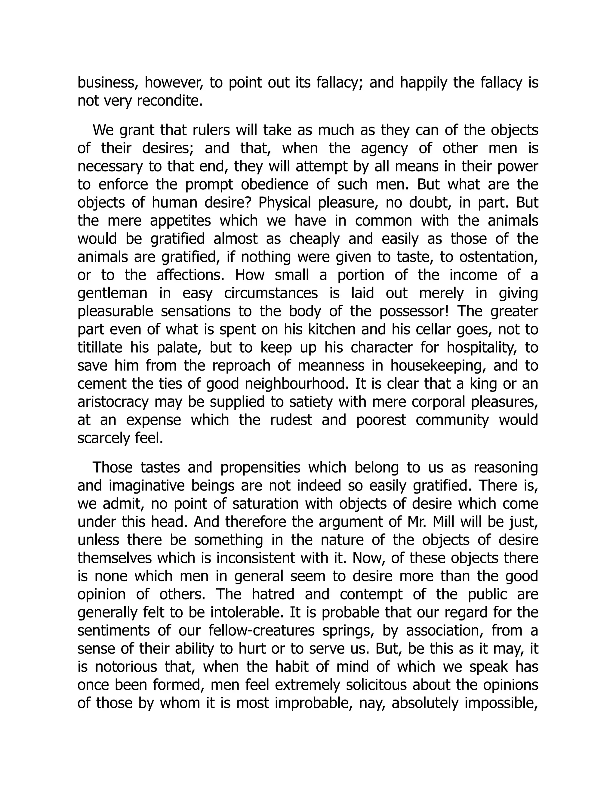 business, however, to point out its fallacy; and happily the fallacy is
not very recondite.
We grant that rulers will take as much as they can of the objects
of their desires; and that, when the agency of other men is
necessary to that end, they will attempt by all means in their power
to enforce the prompt obedience of such men. But what are the
objects of human desire? Physical pleasure, no doubt, in part. But
the mere appetites which we have in common with the animals
would be gratified almost as cheaply and easily as those of the
animals are gratified, if nothing were given to taste, to ostentation,
or to the affections. How small a portion of the income of a
gentleman in easy circumstances is laid out merely in giving
pleasurable sensations to the body of the possessor! The greater
part even of what is spent on his kitchen and his cellar goes, not to
titillate his palate, but to keep up his character for hospitality, to
save him from the reproach of meanness in housekeeping, and to
cement the ties of good neighbourhood. It is clear that a king or an
aristocracy may be supplied to satiety with mere corporal pleasures,
at an expense which the rudest and poorest community would
scarcely feel.
Those tastes and propensities which belong to us as reasoning
and imaginative beings are not indeed so easily gratified. There is,
we admit, no point of saturation with objects of desire which come
under this head. And therefore the argument of Mr. Mill will be just,
unless there be something in the nature of the objects of desire
themselves which is inconsistent with it. Now, of these objects there
is none which men in general seem to desire more than the good
opinion of others. The hatred and contempt of the public are
generally felt to be intolerable. It is probable that our regard for the
sentiments of our fellow-creatures springs, by association, from a
sense of their ability to hurt or to serve us. But, be this as it may, it
is notorious that, when the habit of mind of which we speak has
once been formed, men feel extremely solicitous about the opinions
of those by whom it is most improbable, nay, absolutely impossible,
 