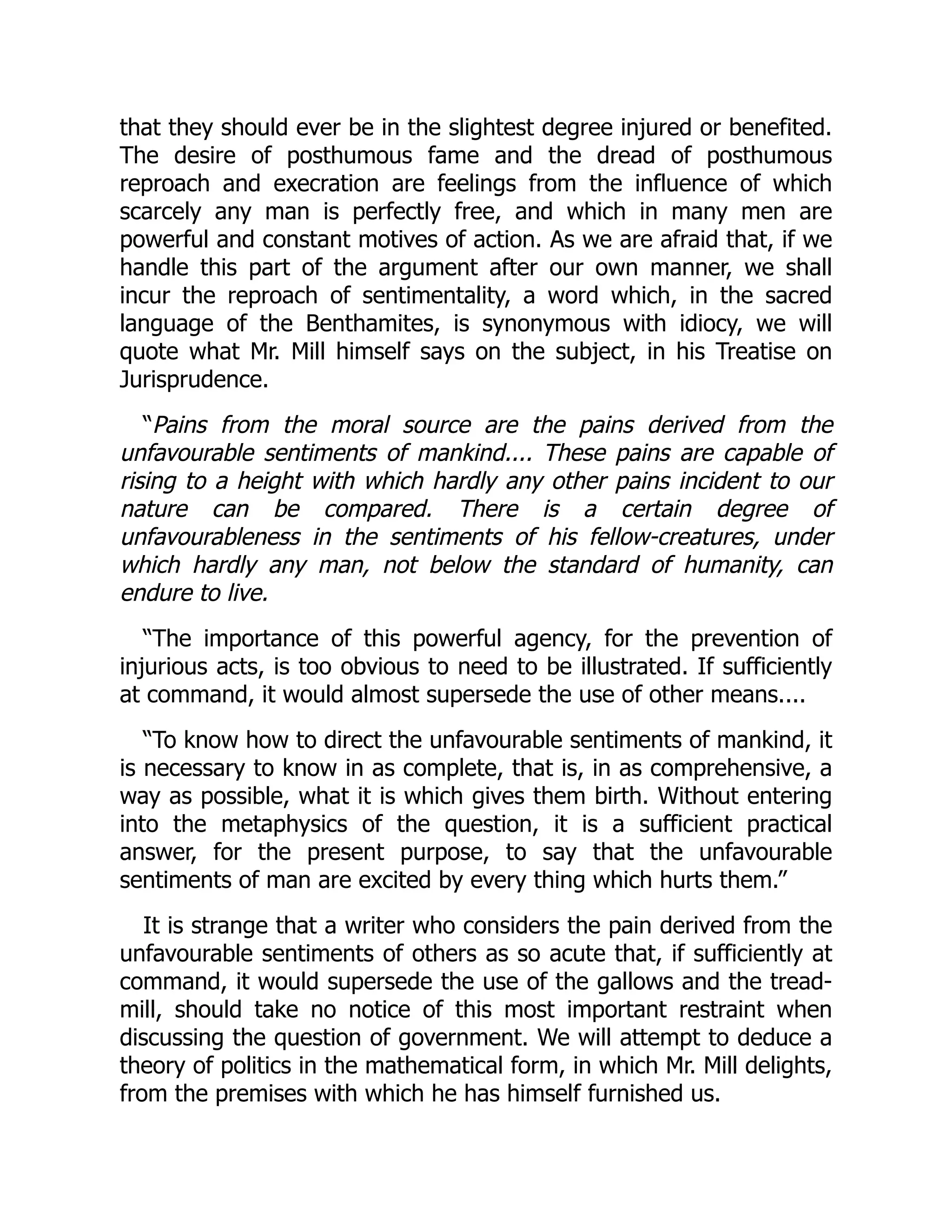 that they should ever be in the slightest degree injured or benefited.
The desire of posthumous fame and the dread of posthumous
reproach and execration are feelings from the influence of which
scarcely any man is perfectly free, and which in many men are
powerful and constant motives of action. As we are afraid that, if we
handle this part of the argument after our own manner, we shall
incur the reproach of sentimentality, a word which, in the sacred
language of the Benthamites, is synonymous with idiocy, we will
quote what Mr. Mill himself says on the subject, in his Treatise on
Jurisprudence.
“Pains from the moral source are the pains derived from the
unfavourable sentiments of mankind.... These pains are capable of
rising to a height with which hardly any other pains incident to our
nature can be compared. There is a certain degree of
unfavourableness in the sentiments of his fellow-creatures, under
which hardly any man, not below the standard of humanity, can
endure to live.
“The importance of this powerful agency, for the prevention of
injurious acts, is too obvious to need to be illustrated. If sufficiently
at command, it would almost supersede the use of other means....
“To know how to direct the unfavourable sentiments of mankind, it
is necessary to know in as complete, that is, in as comprehensive, a
way as possible, what it is which gives them birth. Without entering
into the metaphysics of the question, it is a sufficient practical
answer, for the present purpose, to say that the unfavourable
sentiments of man are excited by every thing which hurts them.”
It is strange that a writer who considers the pain derived from the
unfavourable sentiments of others as so acute that, if sufficiently at
command, it would supersede the use of the gallows and the tread-
mill, should take no notice of this most important restraint when
discussing the question of government. We will attempt to deduce a
theory of politics in the mathematical form, in which Mr. Mill delights,
from the premises with which he has himself furnished us.
 