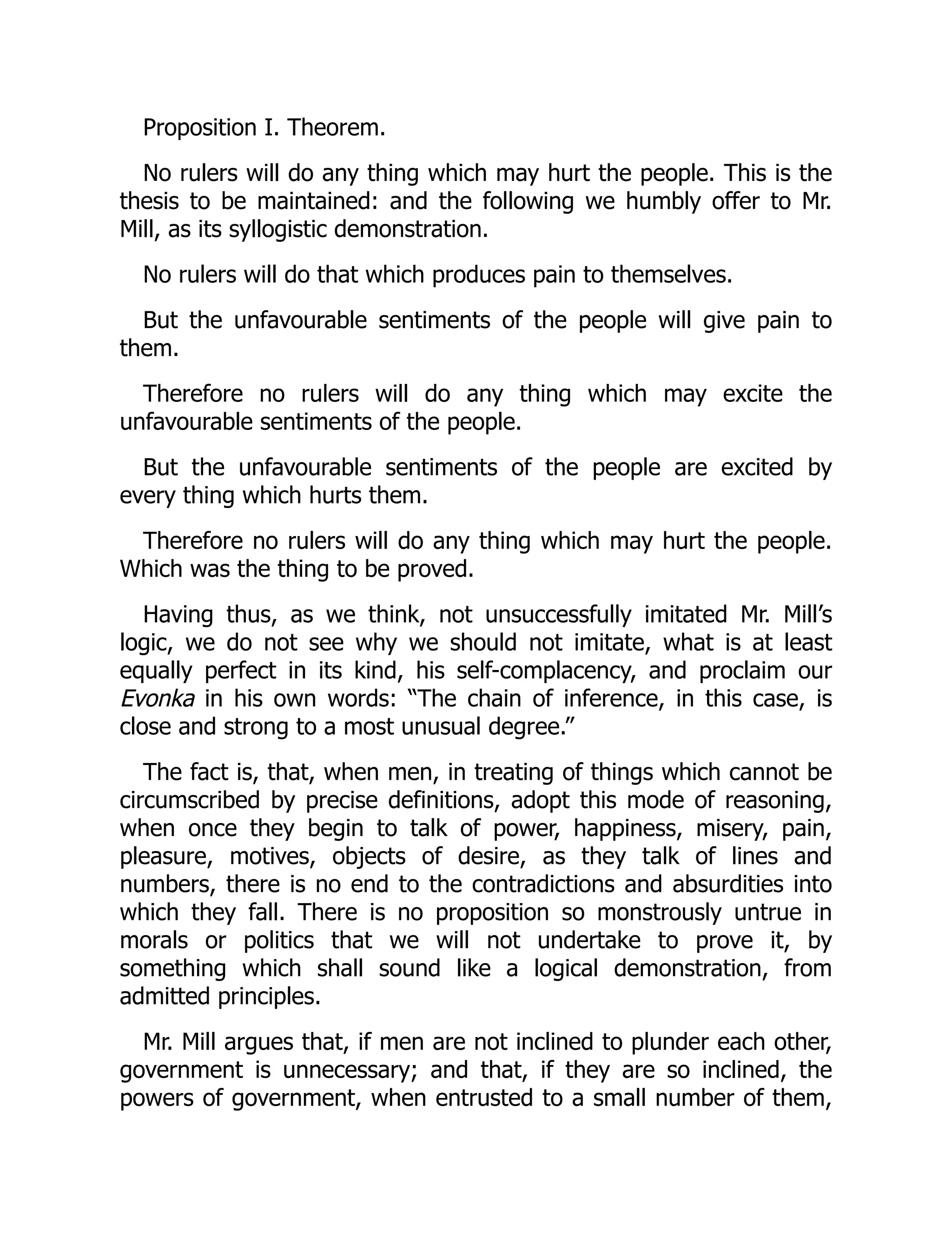 Proposition I. Theorem.
No rulers will do any thing which may hurt the people. This is the
thesis to be maintained: and the following we humbly offer to Mr.
Mill, as its syllogistic demonstration.
No rulers will do that which produces pain to themselves.
But the unfavourable sentiments of the people will give pain to
them.
Therefore no rulers will do any thing which may excite the
unfavourable sentiments of the people.
But the unfavourable sentiments of the people are excited by
every thing which hurts them.
Therefore no rulers will do any thing which may hurt the people.
Which was the thing to be proved.
Having thus, as we think, not unsuccessfully imitated Mr. Mill’s
logic, we do not see why we should not imitate, what is at least
equally perfect in its kind, his self-complacency, and proclaim our
Evonka in his own words: “The chain of inference, in this case, is
close and strong to a most unusual degree.”
The fact is, that, when men, in treating of things which cannot be
circumscribed by precise definitions, adopt this mode of reasoning,
when once they begin to talk of power, happiness, misery, pain,
pleasure, motives, objects of desire, as they talk of lines and
numbers, there is no end to the contradictions and absurdities into
which they fall. There is no proposition so monstrously untrue in
morals or politics that we will not undertake to prove it, by
something which shall sound like a logical demonstration, from
admitted principles.
Mr. Mill argues that, if men are not inclined to plunder each other,
government is unnecessary; and that, if they are so inclined, the
powers of government, when entrusted to a small number of them,
 