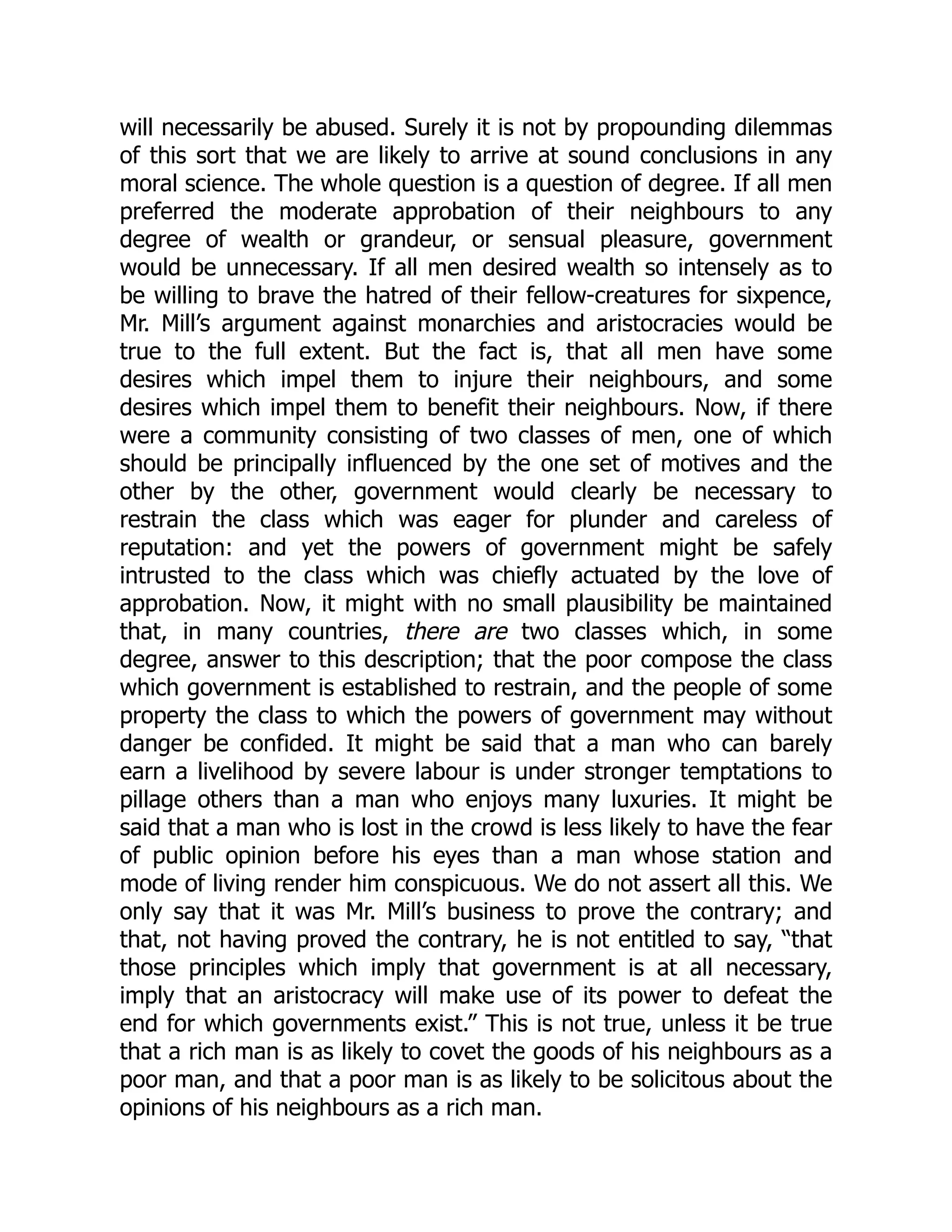 will necessarily be abused. Surely it is not by propounding dilemmas
of this sort that we are likely to arrive at sound conclusions in any
moral science. The whole question is a question of degree. If all men
preferred the moderate approbation of their neighbours to any
degree of wealth or grandeur, or sensual pleasure, government
would be unnecessary. If all men desired wealth so intensely as to
be willing to brave the hatred of their fellow-creatures for sixpence,
Mr. Mill’s argument against monarchies and aristocracies would be
true to the full extent. But the fact is, that all men have some
desires which impel them to injure their neighbours, and some
desires which impel them to benefit their neighbours. Now, if there
were a community consisting of two classes of men, one of which
should be principally influenced by the one set of motives and the
other by the other, government would clearly be necessary to
restrain the class which was eager for plunder and careless of
reputation: and yet the powers of government might be safely
intrusted to the class which was chiefly actuated by the love of
approbation. Now, it might with no small plausibility be maintained
that, in many countries, there are two classes which, in some
degree, answer to this description; that the poor compose the class
which government is established to restrain, and the people of some
property the class to which the powers of government may without
danger be confided. It might be said that a man who can barely
earn a livelihood by severe labour is under stronger temptations to
pillage others than a man who enjoys many luxuries. It might be
said that a man who is lost in the crowd is less likely to have the fear
of public opinion before his eyes than a man whose station and
mode of living render him conspicuous. We do not assert all this. We
only say that it was Mr. Mill’s business to prove the contrary; and
that, not having proved the contrary, he is not entitled to say, “that
those principles which imply that government is at all necessary,
imply that an aristocracy will make use of its power to defeat the
end for which governments exist.” This is not true, unless it be true
that a rich man is as likely to covet the goods of his neighbours as a
poor man, and that a poor man is as likely to be solicitous about the
opinions of his neighbours as a rich man.
 