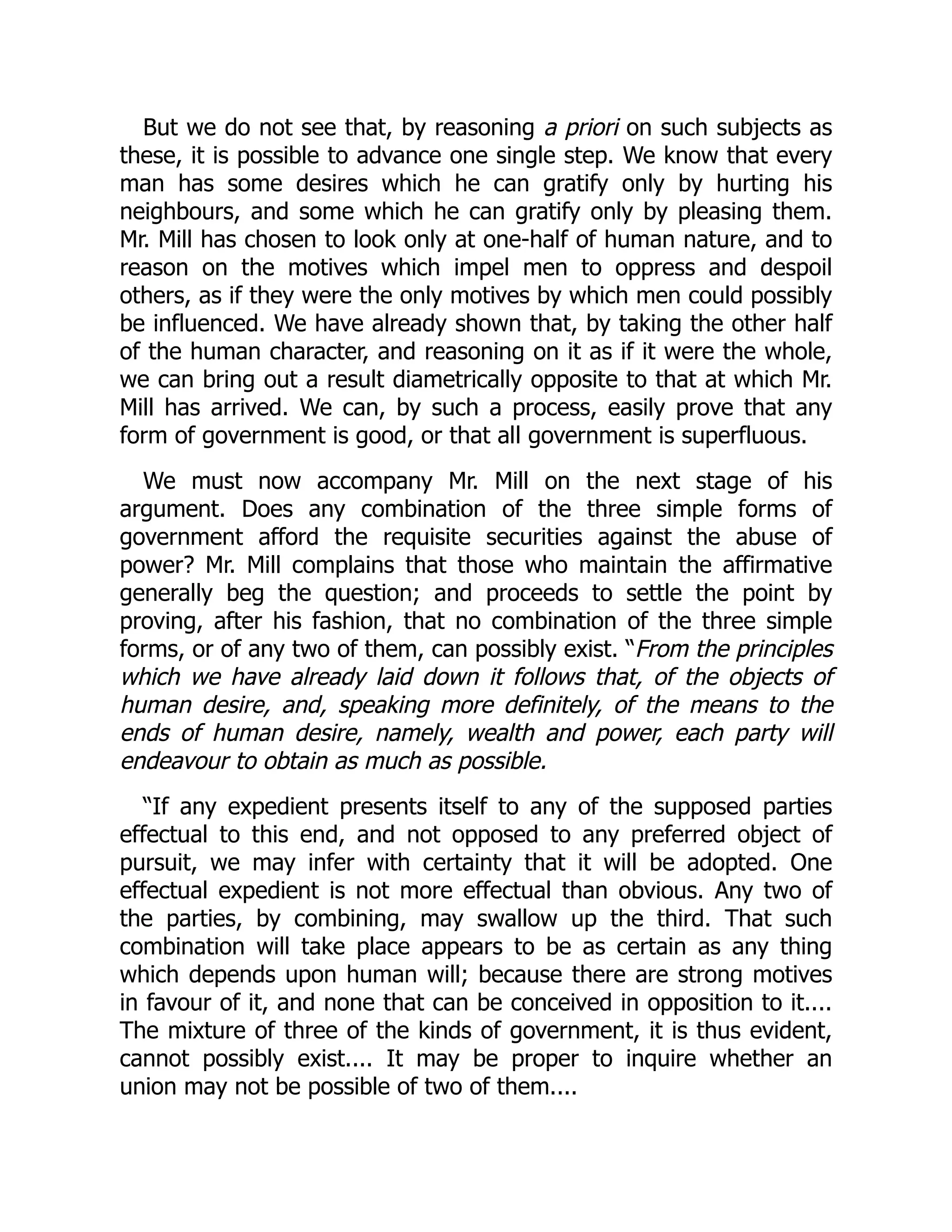 But we do not see that, by reasoning a priori on such subjects as
these, it is possible to advance one single step. We know that every
man has some desires which he can gratify only by hurting his
neighbours, and some which he can gratify only by pleasing them.
Mr. Mill has chosen to look only at one-half of human nature, and to
reason on the motives which impel men to oppress and despoil
others, as if they were the only motives by which men could possibly
be influenced. We have already shown that, by taking the other half
of the human character, and reasoning on it as if it were the whole,
we can bring out a result diametrically opposite to that at which Mr.
Mill has arrived. We can, by such a process, easily prove that any
form of government is good, or that all government is superfluous.
We must now accompany Mr. Mill on the next stage of his
argument. Does any combination of the three simple forms of
government afford the requisite securities against the abuse of
power? Mr. Mill complains that those who maintain the affirmative
generally beg the question; and proceeds to settle the point by
proving, after his fashion, that no combination of the three simple
forms, or of any two of them, can possibly exist. “From the principles
which we have already laid down it follows that, of the objects of
human desire, and, speaking more definitely, of the means to the
ends of human desire, namely, wealth and power, each party will
endeavour to obtain as much as possible.
“If any expedient presents itself to any of the supposed parties
effectual to this end, and not opposed to any preferred object of
pursuit, we may infer with certainty that it will be adopted. One
effectual expedient is not more effectual than obvious. Any two of
the parties, by combining, may swallow up the third. That such
combination will take place appears to be as certain as any thing
which depends upon human will; because there are strong motives
in favour of it, and none that can be conceived in opposition to it....
The mixture of three of the kinds of government, it is thus evident,
cannot possibly exist.... It may be proper to inquire whether an
union may not be possible of two of them....
 