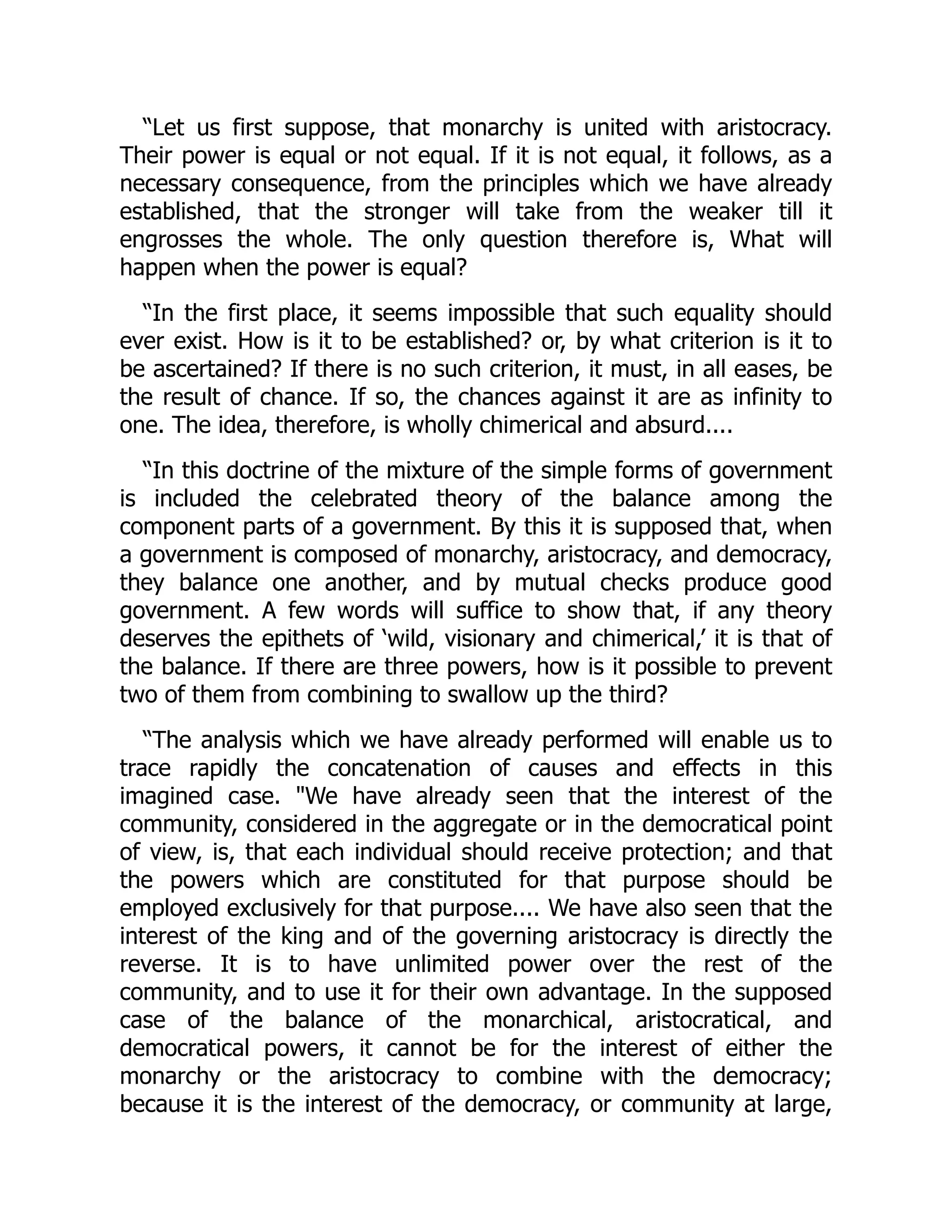 “Let us first suppose, that monarchy is united with aristocracy.
Their power is equal or not equal. If it is not equal, it follows, as a
necessary consequence, from the principles which we have already
established, that the stronger will take from the weaker till it
engrosses the whole. The only question therefore is, What will
happen when the power is equal?
“In the first place, it seems impossible that such equality should
ever exist. How is it to be established? or, by what criterion is it to
be ascertained? If there is no such criterion, it must, in all eases, be
the result of chance. If so, the chances against it are as infinity to
one. The idea, therefore, is wholly chimerical and absurd....
“In this doctrine of the mixture of the simple forms of government
is included the celebrated theory of the balance among the
component parts of a government. By this it is supposed that, when
a government is composed of monarchy, aristocracy, and democracy,
they balance one another, and by mutual checks produce good
government. A few words will suffice to show that, if any theory
deserves the epithets of ‘wild, visionary and chimerical,’ it is that of
the balance. If there are three powers, how is it possible to prevent
two of them from combining to swallow up the third?
“The analysis which we have already performed will enable us to
trace rapidly the concatenation of causes and effects in this
imagined case. We have already seen that the interest of the
community, considered in the aggregate or in the democratical point
of view, is, that each individual should receive protection; and that
the powers which are constituted for that purpose should be
employed exclusively for that purpose.... We have also seen that the
interest of the king and of the governing aristocracy is directly the
reverse. It is to have unlimited power over the rest of the
community, and to use it for their own advantage. In the supposed
case of the balance of the monarchical, aristocratical, and
democratical powers, it cannot be for the interest of either the
monarchy or the aristocracy to combine with the democracy;
because it is the interest of the democracy, or community at large,
 