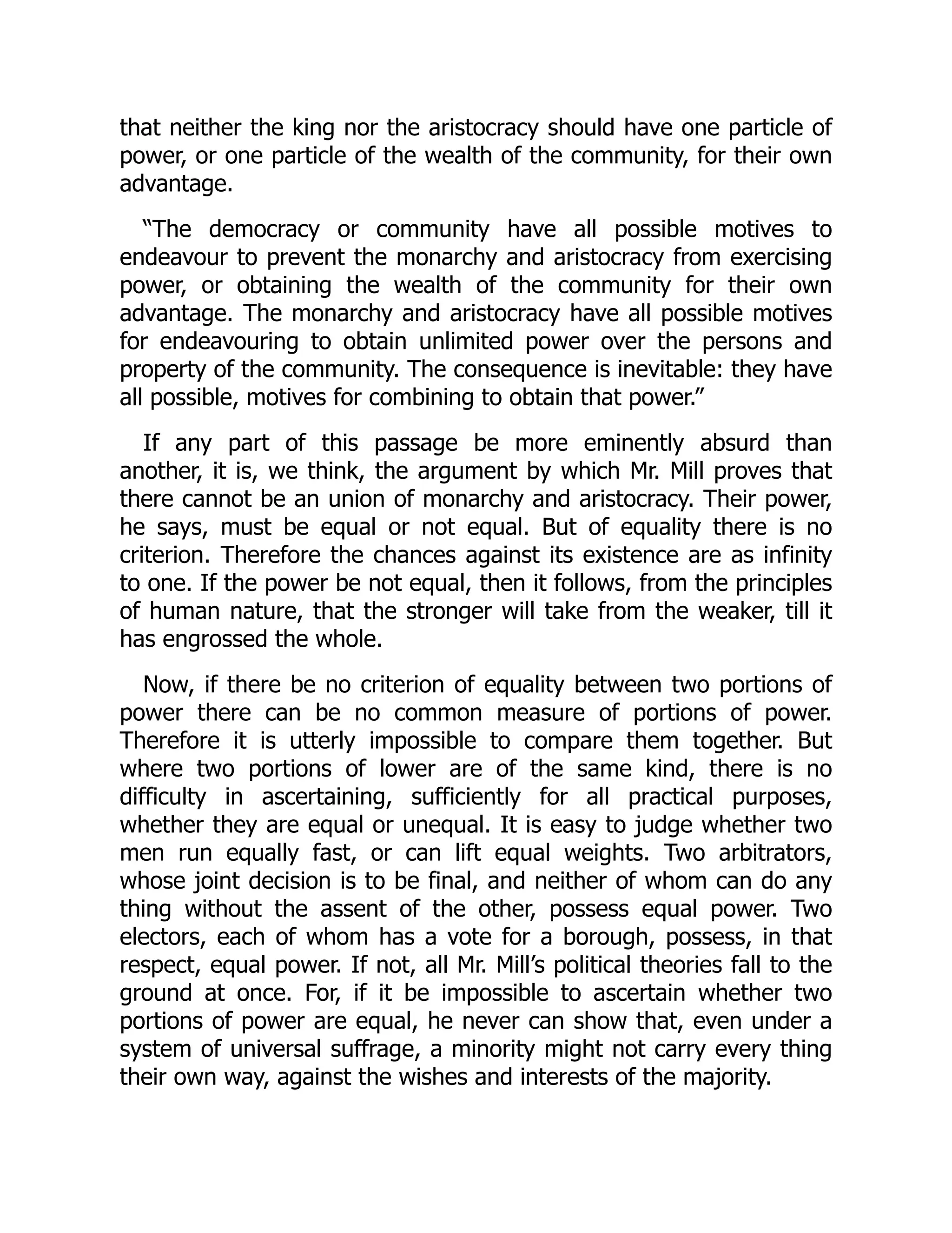 that neither the king nor the aristocracy should have one particle of
power, or one particle of the wealth of the community, for their own
advantage.
“The democracy or community have all possible motives to
endeavour to prevent the monarchy and aristocracy from exercising
power, or obtaining the wealth of the community for their own
advantage. The monarchy and aristocracy have all possible motives
for endeavouring to obtain unlimited power over the persons and
property of the community. The consequence is inevitable: they have
all possible, motives for combining to obtain that power.”
If any part of this passage be more eminently absurd than
another, it is, we think, the argument by which Mr. Mill proves that
there cannot be an union of monarchy and aristocracy. Their power,
he says, must be equal or not equal. But of equality there is no
criterion. Therefore the chances against its existence are as infinity
to one. If the power be not equal, then it follows, from the principles
of human nature, that the stronger will take from the weaker, till it
has engrossed the whole.
Now, if there be no criterion of equality between two portions of
power there can be no common measure of portions of power.
Therefore it is utterly impossible to compare them together. But
where two portions of lower are of the same kind, there is no
difficulty in ascertaining, sufficiently for all practical purposes,
whether they are equal or unequal. It is easy to judge whether two
men run equally fast, or can lift equal weights. Two arbitrators,
whose joint decision is to be final, and neither of whom can do any
thing without the assent of the other, possess equal power. Two
electors, each of whom has a vote for a borough, possess, in that
respect, equal power. If not, all Mr. Mill’s political theories fall to the
ground at once. For, if it be impossible to ascertain whether two
portions of power are equal, he never can show that, even under a
system of universal suffrage, a minority might not carry every thing
their own way, against the wishes and interests of the majority.
 