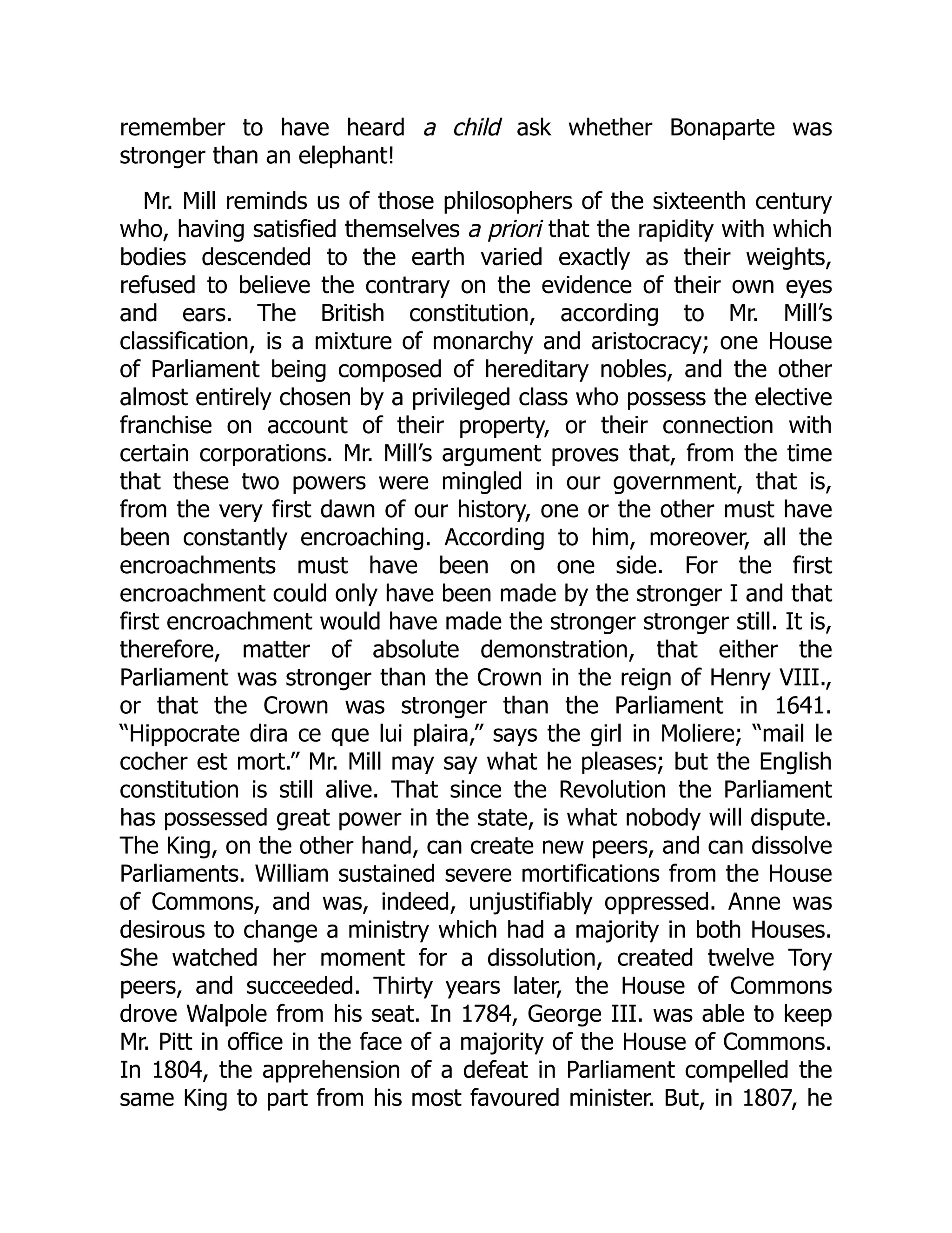 remember to have heard a child ask whether Bonaparte was
stronger than an elephant!
Mr. Mill reminds us of those philosophers of the sixteenth century
who, having satisfied themselves a priori that the rapidity with which
bodies descended to the earth varied exactly as their weights,
refused to believe the contrary on the evidence of their own eyes
and ears. The British constitution, according to Mr. Mill’s
classification, is a mixture of monarchy and aristocracy; one House
of Parliament being composed of hereditary nobles, and the other
almost entirely chosen by a privileged class who possess the elective
franchise on account of their property, or their connection with
certain corporations. Mr. Mill’s argument proves that, from the time
that these two powers were mingled in our government, that is,
from the very first dawn of our history, one or the other must have
been constantly encroaching. According to him, moreover, all the
encroachments must have been on one side. For the first
encroachment could only have been made by the stronger I and that
first encroachment would have made the stronger stronger still. It is,
therefore, matter of absolute demonstration, that either the
Parliament was stronger than the Crown in the reign of Henry VIII.,
or that the Crown was stronger than the Parliament in 1641.
“Hippocrate dira ce que lui plaira,” says the girl in Moliere; “mail le
cocher est mort.” Mr. Mill may say what he pleases; but the English
constitution is still alive. That since the Revolution the Parliament
has possessed great power in the state, is what nobody will dispute.
The King, on the other hand, can create new peers, and can dissolve
Parliaments. William sustained severe mortifications from the House
of Commons, and was, indeed, unjustifiably oppressed. Anne was
desirous to change a ministry which had a majority in both Houses.
She watched her moment for a dissolution, created twelve Tory
peers, and succeeded. Thirty years later, the House of Commons
drove Walpole from his seat. In 1784, George III. was able to keep
Mr. Pitt in office in the face of a majority of the House of Commons.
In 1804, the apprehension of a defeat in Parliament compelled the
same King to part from his most favoured minister. But, in 1807, he
 