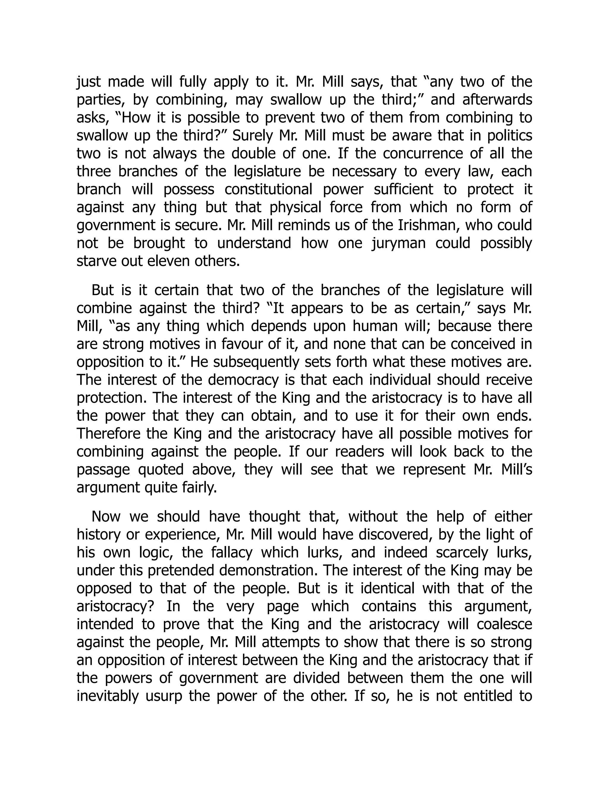 just made will fully apply to it. Mr. Mill says, that “any two of the
parties, by combining, may swallow up the third;” and afterwards
asks, “How it is possible to prevent two of them from combining to
swallow up the third?” Surely Mr. Mill must be aware that in politics
two is not always the double of one. If the concurrence of all the
three branches of the legislature be necessary to every law, each
branch will possess constitutional power sufficient to protect it
against any thing but that physical force from which no form of
government is secure. Mr. Mill reminds us of the Irishman, who could
not be brought to understand how one juryman could possibly
starve out eleven others.
But is it certain that two of the branches of the legislature will
combine against the third? “It appears to be as certain,” says Mr.
Mill, “as any thing which depends upon human will; because there
are strong motives in favour of it, and none that can be conceived in
opposition to it.” He subsequently sets forth what these motives are.
The interest of the democracy is that each individual should receive
protection. The interest of the King and the aristocracy is to have all
the power that they can obtain, and to use it for their own ends.
Therefore the King and the aristocracy have all possible motives for
combining against the people. If our readers will look back to the
passage quoted above, they will see that we represent Mr. Mill’s
argument quite fairly.
Now we should have thought that, without the help of either
history or experience, Mr. Mill would have discovered, by the light of
his own logic, the fallacy which lurks, and indeed scarcely lurks,
under this pretended demonstration. The interest of the King may be
opposed to that of the people. But is it identical with that of the
aristocracy? In the very page which contains this argument,
intended to prove that the King and the aristocracy will coalesce
against the people, Mr. Mill attempts to show that there is so strong
an opposition of interest between the King and the aristocracy that if
the powers of government are divided between them the one will
inevitably usurp the power of the other. If so, he is not entitled to
 