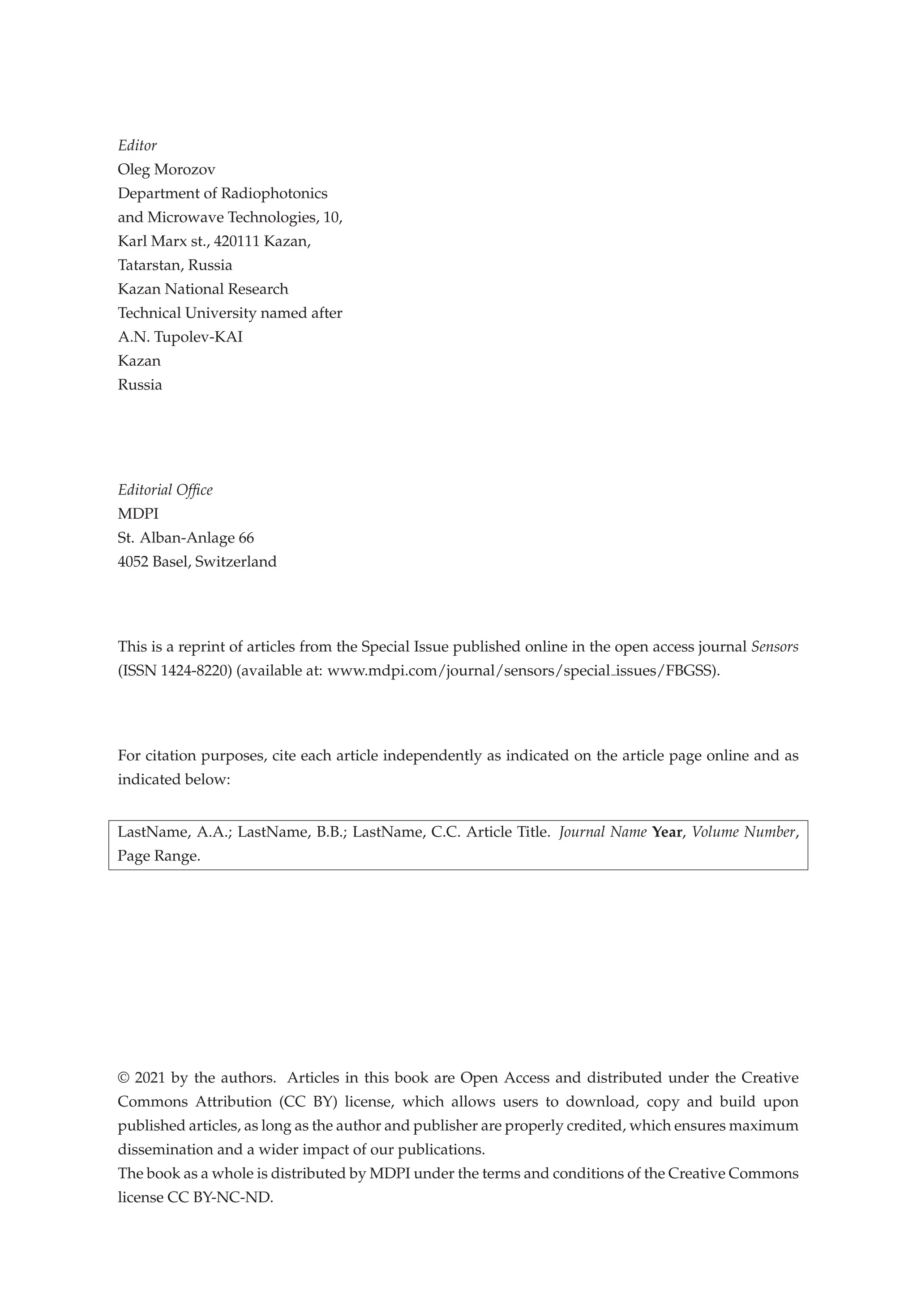 Editor
Oleg Morozov
Department of Radiophotonics
and Microwave Technologies, 10,
Karl Marx st., 420111 Kazan,
Tatarstan, Russia
Kazan National Research
Technical University named after
A.N. Tupolev-KAI
Kazan
Russia
Editorial Ofﬁce
MDPI
St. Alban-Anlage 66
4052 Basel, Switzerland
This is a reprint of articles from the Special Issue published online in the open access journal Sensors
(ISSN 1424-8220) (available at: www.mdpi.com/journal/sensors/special issues/FBGSS).
For citation purposes, cite each article independently as indicated on the article page online and as
indicated below:
LastName, A.A.; LastName, B.B.; LastName, C.C. Article Title. Journal Name Year, Volume Number,
Page Range.
© 2021 by the authors. Articles in this book are Open Access and distributed under the Creative
Commons Attribution (CC BY) license, which allows users to download, copy and build upon
published articles, as long as the author and publisher are properly credited, which ensures maximum
dissemination and a wider impact of our publications.
The book as a whole is distributed by MDPI under the terms and conditions of the Creative Commons
license CC BY-NC-ND.
 
