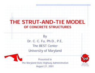 THE STRUT-AND-TIE MODEL
OF CONCRETE STRUCTURES
By
Dr. C. C. Fu, Ph.D., P.E,
The BEST Center
University of Maryland
Presented to
The Maryland State Highway Administration
August 21, 2001
 