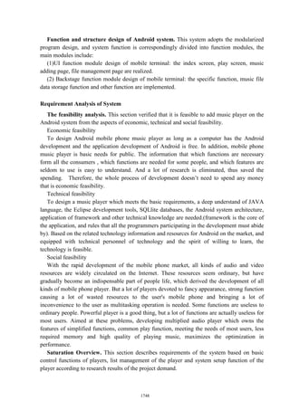 Function and structure design of Android system. This system adopts the modularized
program design, and system function is correspondingly divided into function modules, the
main modules include:
(1)UI function module design of mobile terminal: the index screen, play screen, music
adding page, file management page are realized.
(2) Backstage function module design of mobile terminal: the specific function, music file
data storage function and other function are implemented.
Requirement Analysis of System
The feasibility analysis. This section verified that it is feasible to add music player on the
Android system from the aspects of economic, technical and social feasibility.
Economic feasibility
To design Android mobile phone music player as long as a computer has the Android
development and the application development of Android is free. In addition, mobile phone
music player is basic needs for public. The information that which functions are necessary
form all the consumers , which functions are needed for some people, and which features are
seldom to use is easy to understand. And a lot of research is eliminated, thus saved the
spending. Therefore, the whole process of development doesn’t need to spend any money
that is economic feasibility.
Technical feasibility
To design a music player which meets the basic requirements, a deep understand of JAVA
language, the Eclipse development tools, SQLlite databases, the Android system architecture,
application of framework and other technical knowledge are needed.(framework is the core of
the application, and rules that all the programmers participating in the development must abide
by). Based on the related technology information and resources for Android on the market, and
equipped with technical personnel of technology and the spirit of willing to learn, the
technology is feasible.
Social feasibility
With the rapid development of the mobile phone market, all kinds of audio and video
resources are widely circulated on the Internet. These resources seem ordinary, but have
gradually become an indispensable part of people life, which derived the development of all
kinds of mobile phone player. But a lot of players devoted to fancy appearance, strong function
causing a lot of wasted resources to the user's mobile phone and bringing a lot of
inconvenience to the user as multitasking operation is needed. Some functions are useless to
ordinary people. Powerful player is a good thing, but a lot of functions are actually useless for
most users. Aimed at these problems, developing multiplied audio player which owns the
features of simplified functions, common play function, meeting the needs of most users, less
required memory and high quality of playing music, maximizes the optimization in
performance.
Saturation Overview. This section describes requirements of the system based on basic
control functions of players, list management of the player and system setup function of the
player according to research results of the project demand.
1748
 