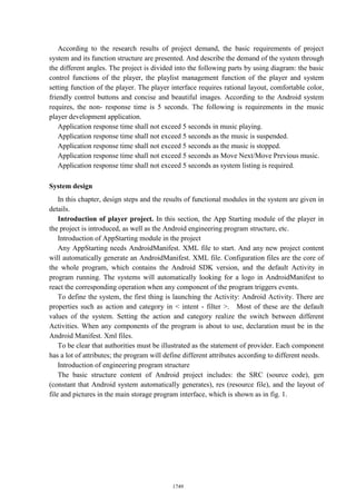 According to the research results of project demand, the basic requirements of project
system and its function structure are presented. And describe the demand of the system through
the different angles. The project is divided into the following parts by using diagram: the basic
control functions of the player, the playlist management function of the player and system
setting function of the player. The player interface requires rational layout, comfortable color,
friendly control buttons and concise and beautiful images. According to the Android system
requires, the non- response time is 5 seconds. The following is requirements in the music
player development application.
Application response time shall not exceed 5 seconds in music playing.
Application response time shall not exceed 5 seconds as the music is suspended.
Application response time shall not exceed 5 seconds as the music is stopped.
Application response time shall not exceed 5 seconds as Move Next/Move Previous music.
Application response time shall not exceed 5 seconds as system listing is required.
System design
In this chapter, design steps and the results of functional modules in the system are given in
details.
Introduction of player project. In this section, the App Starting module of the player in
the project is introduced, as well as the Android engineering program structure, etc.
Introduction of AppStarting module in the project
Any AppStarting needs AndroidManifest. XML file to start. And any new project content
will automatically generate an AndroidManifest. XML file. Configuration files are the core of
the whole program, which contains the Android SDK version, and the default Activity in
program running. The systems will automatically looking for a logo in AndroidManifest to
react the corresponding operation when any component of the program triggers events.
To define the system, the first thing is launching the Activity: Android Activity. There are
properties such as action and category in < intent - filter >. Most of these are the default
values of the system. Setting the action and category realize the switch between different
Activities. When any components of the program is about to use, declaration must be in the
Android Manifest. Xml files.
To be clear that authorities must be illustrated as the statement of provider. Each component
has a lot of attributes; the program will define different attributes according to different needs.
Introduction of engineering program structure
The basic structure content of Android project includes: the SRC (source code), gen
(constant that Android system automatically generates), res (resource file), and the layout of
file and pictures in the main storage program interface, which is shown as in fig. 1.
1749
 