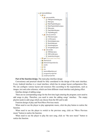 Part of the function design. The main play interface design
Convenience and practical should be fully considered in the design of the main interface.
Every Android interface is a visual interface, which has its unique layout configuration files.
We can configure various layout and resources files according to the requirements, such as
images, text and color reference, which can form different visual interface and glaring effect.
Interface design of adding songs
There are no corresponding songs for the first time login entering the program; users need to
add songs to play. Therefore, you need to enter the adding songs’ interface. The empty
playlist needs to add songs which can choose from the SD card to add.
Function design of play and Next/Move Previous music
When need to use the player to play appropriate music, click the play button to realize the
function.
When need to use the player to switch to the previous song, click on “Move Previous
music” button to realize the function.
When need to use the player to play the next song, click on “the next music” button to
realize the function.
1750
 