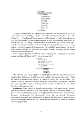 A content called sdcard is the expansion card with audio files and Lrc lyrics file. If we
define a formula of BufferedReader buffer = new BufferedReader (new FileReader (new File
("/sdcard/" + + ". Lrc England "musicName))); specified the path of the Lrc files and read the
files into BufferReader. Because two storages need to store time and lyrics respectively, we
should define two List < String > container to hold the time and the lyrics. When reading LRC,
in each line reading, separate time and lyrics though reoccupy algorithm and add into an array,
and store in two lists respectively. Because songs will switch between interfaces in playing, the
lyrics must be fixed in a file, rather than as an object, therefore, we will put the two list and
lyrics into one configuration file.
When writing is finished, android will automatically generate a configuration file in the
content data/data/ and /shared_prefs/, which is shown as Fig. 3.
The extension card access functions of mobile phones. The application implements the
function of the file browser. As a file browser, it must have the function of browsing. When
the program is run to browsing interface, all contents of the files and icons will appear. We
can see all the files from the file browser, which also can be edited. This program is designed
for adding songs of the player, so browsing function is limited to the media file and content
browsing containing media files.
Data storage. When players run normally, because of the switch among interface, in order
to avoid the data lost, we need to store some data for temporary or permanent storage. As a
kind of mobile phone operating system, Android provides the following ways for data storage:
Preference (configuration), File (documents), SQLite data and network. Application
component between each other is independent In Android, and data cannot be shared. In order
to realize data sharing, Android provides Content Provider components to realize the sharing of
data among applications.
1752
 