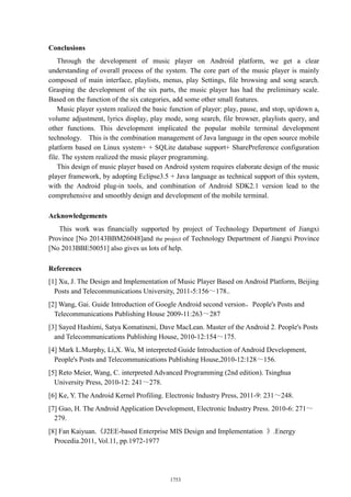 Conclusions
Through the development of music player on Android platform, we get a clear
understanding of overall process of the system. The core part of the music player is mainly
composed of main interface, playlists, menus, play Settings, file browsing and song search.
Grasping the development of the six parts, the music player has had the preliminary scale.
Based on the function of the six categories, add some other small features.
Music player system realized the basic function of player: play, pause, and stop, up/down a,
volume adjustment, lyrics display, play mode, song search, file browser, playlists query, and
other functions. This development implicated the popular mobile terminal development
technology. This is the combination management of Java language in the open source mobile
platform based on Linux system+ + SQLite database support+ SharePreference configuration
file. The system realized the music player programming.
This design of music player based on Android system requires elaborate design of the music
player framework, by adopting Eclipse3.5 + Java language as technical support of this system,
with the Android plug-in tools, and combination of Android SDK2.1 version lead to the
comprehensive and smoothly design and development of the mobile terminal.
Acknowledgements
This work was financially supported by project of Technology Department of Jiangxi
Province [No 20143BBM26048]and the project of Technology Department of Jiangxi Province
[No 2013BBE50051] also gives us lots of help.
References
[1] Xu, J. The Design and Implementation of Music Player Based on Android Platform, Beijing
Posts and Telecommunications University, 2011-5:156～178..
[2] Wang, Gai. Guide Introduction of Google Android second version，People's Posts and
Telecommunications Publishing House 2009-11:263～287
[3] Sayed Hashimi, Satya Komatineni, Dave MacLean. Master of the Android 2. People's Posts
and Telecommunications Publishing House, 2010-12:154～175.
[4] Mark L.Murphy, Li,X. Wu, M interpreted Guide Introduction of Android Development,
People's Posts and Telecommunications Publishing House,2010-12:128～156.
[5] Reto Meier, Wang, C. interpreted Advanced Programming (2nd edition). Tsinghua
University Press, 2010-12: 241～278.
[6] Ke, Y. The Android Kernel Profiling. Electronic Industry Press, 2011-9: 231～248.
[7] Guo, H. The Android Application Development, Electronic Industry Press. 2010-6: 271～
279.
[8] Fan Kaiyuan.《J2EE-based Enterprise MIS Design and Implementation 》.Energy
Procedia.2011, Vol.11, pp.1972-1977
1753
 