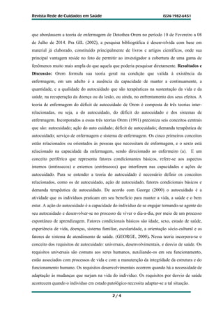 R
Re
ev
vi
is
st
ta
a R
Re
ed
de
e d
de
e C
Cu
ui
id
da
ad
do
os
s e
em
m S
Sa
aú
úd
de
e I
IS
SS
SN
N-
-1
19
98
82
2-
-6
64
45
51
1
2 / 4
que abordassem a teoria de enfermagem de Dotothea Orem no período 10 de Fevereiro a 08
de Julho de 2014. Pra GIL (2002), a pesquisa bibliográfica é desenvolvida com base em
material já elaborado, constituído principalmente de livros e artigos científicos, onde sua
principal vantagem reside no foto de permitir ao investigador a cobertura de uma gama de
fenômenos muito mais ampla do que aquela que poderia pesquisar diretamente. Resultados e
Discussão: Orem formula sua teoria geral na condição que valida à existência da
enfermagem, em um adulto é a ausência da capacidade de manter a continuamente, a
quantidade, e a qualidade do autocuidado que são terapêuticas na sustentação da vida e da
saúde, na recuperação da doença ou da lesão, ou ainda, no enfrentamento dos seus efeitos. A
teoria de enfermagem do déficit de autocuidado de Orem é composta de três teorias inter-
relacionadas, ou seja, a do autocuidado, do déficit do autocuidado e dos sistemas de
enfermagem. Incorporados a essas três teorias Orem (1991) preconiza seis conceitos centrais
que são: autocuidado; ação do auto cuidado; déficit de autocuidado; demanda terapêutica de
autocuidado; serviço de enfermagem e sistema de enfermagem. Os cinco primeiros conceitos
estão relacionados ou orientados às pessoas que necessitam de enfermagem, e o sexto está
relacionado na capacidade da enfermagem, sendo direcionado ao enfermeiro (a). E um
conceito periférico que representa fatores condicionantes básicos, refere-se aos aspectos
internos (intrínsecos) e externos (extrínsecos) que interferem nas capacidades e ações de
autocuidado. Para se entender a teoria do autocuidado é necessário definir os conceitos
relacionados, como os de autocuidado, ação de autocuidado, fatores condicionais básicos e
demanda terapêutica de autocuidado. De acordo com George (2000) o autocuidado é a
atividade que os indivíduos praticam em seu beneficio para manter a vida, a saúde e o bem
estar. A ação do autocuidado é a capacidade do individuo de se engajar tornando-se agente do
seu autocuidado e desenvolver-se no processo de viver o dia-a-dia, por meio de um processo
espontâneo de aprendizagem. Fatores condicionais básicos são idade, sexo, estado de saúde,
experiência de vida, doenças, sistema familiar, escolaridade, a orientação sócio-cultural e os
fatores do sistema de atendimento de saúde. (GEORGE, 2000). Nessa teoria incorpora-se o
conceito dos requisitos de autocuidado: universais, desenvolvimentais, e desvio de saúde. Os
requisitos universais são comuns aos seres humanos, auxiliando-os em seu funcionamento,
estão associados com processos de vida e com a manutenção da integridade da estrutura e do
funcionamento humano. Os requisitos desenvolvimentais ocorrem quando há a necessidade de
adaptação às mudanças que surjam na vida do individuo. Os requisitos por desvio de saúde
acontecem quando o individuo em estado patológico necessita adaptar-se a tal situação.
 
