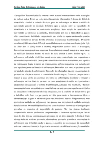 R
Re
ev
vi
is
st
ta
a R
Re
ed
de
e d
de
e C
Cu
ui
id
da
ad
do
os
s e
em
m S
Sa
aú
úd
de
e I
IS
SS
SN
N-
-1
19
98
82
2-
-6
64
45
51
1
3 / 4
Os requisitos de autocuidado são comuns a todos os seres humanos durante todos os estágios
do ciclo de vida e devem ser vistos como fatores inter-relacionados. A teroria do déficit do
atuocuidado constitui a essência da teoria geral de enfermagem de Orem, o déficit de
autocuidado consiste no resultado deficitário após a relação entre as capacidades de
autocuidado e a demanda de autocuidado terapêutico. Nesta relação às capacidades de
autocuidado são inferiores as demandas, demonstrando com isso a necessidade da pessoa
obter conhecimento, habilidades e experiências para nivelar ou superar as demandas próprias
daquele momento ou período de vida, apontando a necessidade da enfermagem. De acordo
com Orem (1991) a teoria do déficit de autocuidado consiste em cinco métodos de ajuda: Agir
ou fazer para o outro; Guiar e orientar; Proporcionar cuidado físico e psicológico;
Proporcionar um ambiente que promova o desenvolvimento pessoal, quanto a se tornar capaz
de satisfazer demandas futuras ou atuais de ação, ensinar o outro. Ensinar (p.9). A
enfermagem pode ajudar o indivíduo usando um ou todos esses métodos para proporcionar a
assistência com autocuidado. Orem (1991) identificou cinco áreas de atividades para a prática
de enfermagem: Iniciar e manter um relacionamento enfermeira-paciente com individuo até
que o paciente possa ser liberado da enfermagem; Determinar se e como os pacientes podem
ser ajudados através da enfermagem; Responder às solicitações, desejos e necessidades do
paciente em relação ao contato e à assistência da enfermagem; Prescrever, proporcionar e
regular a ajuda direta aos pacientes em forma de enfermagem; Coordenar e integrar a
enfermagem na vida diária do paciente, em outro atendimento de saúde, serviços sociais e
educacionais se necessário. O sistema de enfermagem, delineado pela enfermeira, é baseado
nas necessidades de autocuidado e na capacidade do paciente para desempenhar as atividades
do autocuidado. Se houver um déficit de autocuidado, isto é, se existir um déficit entre o que
o individuo pode fazer e o que precisa ser feito para manter o funcionamento ideal, a
enfermeira (o) é exigida. A enfermeira (o) é uma profissional treinada e experiente que pode
proporcionar cuidados de enfermagem para pessoas que necessitam de cuidados especiais
beneficiando-as. Orem (1991) identificou três classificações de sistemas de enfermagem para
preencher os requisitos de autocuidado do paciente. São eles sistema totalmente
compensatório, sistema parcialmente compensatório e o sistema de apoio-educação. Um ou
mais dos três tipos de sistemas podem ser usados em um único paciente. A teoria de Orem
abrange todos os níveis de prevenção, chamando de prevenção primária as intervenções de
enfermagem que pretendem ajudar a pessoa a encontrar as necessidades de autocuidado
universal e desenvolvimental, e de prevenção secundaria e terciária as intervenções associadas
 