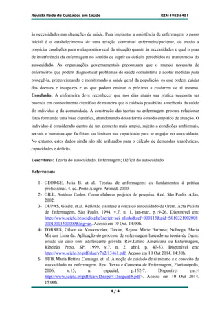 R
Re
ev
vi
is
st
ta
a R
Re
ed
de
e d
de
e C
Cu
ui
id
da
ad
do
os
s e
em
m S
Sa
aú
úd
de
e I
IS
SS
SN
N-
-1
19
98
82
2-
-6
64
45
51
1
4 / 4
às necessidades nas alterações de saúde. Para implantar a assistência de enfermagem o passo
inicial é o estabelecimento de uma relação contratual enfermeiro/paciente, de modo a
propiciar condições para o diagnostico real da situação quanto às necessidades e qual o grau
de interferência da enfermagem no sentido de suprir os déficits percebidos na manutenção do
autocuidado. As organizações governamentais preconizam que o mundo necessita de
enfermeiros que podem diagnosticar problemas de saúde comunitária e adotar medidas para
protegê-la, proporcionando e monitorando a saúde geral da população, os que podem cuidar
dos doentes e incapazes e os que podem ensinar o próximo a cuidarem de si mesmo.
Conclusão: A enfermeira deve reconhecer que nos dias atuais sua prática necessita ser
baseada em conhecimento científico de maneira que o cuidado possibilite a melhoria da saúde
do indivíduo e da comunidade. A construção das teorias na enfermagem procura relacionar
fatos formando uma base científica, abandonando dessa forma o modo empírico de atuação. O
indivíduo é considerado dentro de um contexto mais amplo, sujeito a condições ambientais,
sociais e humanas que facilitam ou limitam sua capacidade para se engajar no autocuidado.
No entanto, estes dados ainda não são utilizados para o cálculo de demandas terapêuticas,
capacidades e déficits.
Descritores: Teoria do autocuidado; Enfermagem; Déficit do autocuidado
Referências:
1- GEORGE, Julia B. et al. Teorias de enfermagem: os fundamentos à prática
profissional. 4. ed. Porto Alegre: Artmed, 2000.
2- GILL, Antônio Carlos. Como elaborar projetos de pesquisa. 4.ed. São Paulo: Atlas,
2002.
3- DUPAS, Gisele. et.al. Reflexão e síntese a cerca do autocuidado de Orem. Acta Pulista
de Enfermagem, São Paulo, 1994, v.7, n. 1, jan-mar, p.19-26. Disponível em:
http://www.scielo.br/scielo.php?script=sci_nlinks&ref=000113&pid=S010321002008
00010001500009&lng=en. Acesso em 10 Out. 14:00h.
4- TORRES, Gilson de Vasconcelos; Davim, Rejane Marie Barbosa; Nobrega, Maria
Miriam Lima da. Aplicação do processo de enfermagem baseado na teoria de Orem:
estudo de caso com adolescente grávida. Rev.Latino Americana de Enfermagem,
Ribeirão Preto, SP, 1999, v.7, n. 2, abril, p. 47-53. Disponível em:
http://www.scielo.br/pdf/rlae/v7n2/13461.pdf. Acesso em 10 Out 2014. 14:30h.
5- BUB, Maria Bettina Camargo. et al. A noção de cuidado de si mesmo e o conceito de
autocuidado na enfermagem. Rev. Texto e Contexto de Enfermagem, Florianópolis,
2006, v.15, n. especial, p.152-7. Disponível em:<
http://www.scielo.br/pdf/tce/v15nspe/v15nspea18.pdf>. Acesso em 10 Out 2014.
15:00h.
 