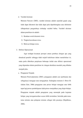 10




  d. Variabel ekstrane

      Menurut Nawawi (2005), variabel ekstrane adalah sejumlah gejala yang

      tidak dapat dikontrol dan tidak dapat pula diperhitungkan atau dieliminir

      (dihapuskan) pengaruhnya terhadap variabel bebas. Variabel ekstrane

      dalam penelitian ini adalah :

      1) Keadaan sosial ekonomi siswa

      2) Tingkat kecerdasan siswa

      3) Motivasi belajar siswa


2. Definisi Operasional

          Agar terdapat kesatuan persepsi antara pembaca dengan apa yang

   dimaksud peneliti sehingga tidak terjadi kekeliruan dalam menafsirkan isi,

   maka perlu diberikan penjelasan beberapa istilah atau difinisi operasional

   yang digunakan dalam penelitian ini, dengan demikian masalah yang dibahas

   menjadi jelas.

  a. Pengajaran Terpadu

      Menurut Poerwadarminta (2003), pengajaran adalah cara (perbuatan dan

      sebagainya) mengajar atau mengajarkan. Sedangkan menurut J. Drost SJ.

      (dalam Zain, 2006) pengajaran atau proses belajar mengajar atau lebih

      tepat lagi proses pembelajaran ialah proses menjadikan yang diajar belajar.

      Pengajaran terpadu adalah pengajaran yang menunjuk pada kegiatan

      belajar yang terorganisasikan secara lebih terstruktur, bertolak pada tema-

      tema tertentu atau pelajaran tertentu sebagai titik pusatnya (Depdiknas,

      2006).
 