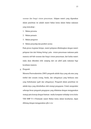 13




   susunan dan fungsi sistem pencernaan. Adapun materi yang digunakan

   dalam penelitian ini adalah materi bahan kimia dalam bahan makanan

   yang mencakup :

   1. Bahan pewarna

   2. Bahan pemanis

   3. Bahan pengawet

   4. Bahan penyedap dan pemberi aroma

   Pada proses kegiatan belajar, materi pelajaran dihubungkan dengan materi

   pelajaran lain dari bidang biologi yaitu sistem pencernaan makanan pada

   manusia sub bab susunan dan fungsi sistem pencernaan, dari kedua materi

   maka akan diketahui efek samping dari zat aditif pada makanan bagi

   kesehatan manusia

g. Pengaruh

   Menurut Poerwadarminta (2003) pengaruh adalah daya yang ada atau yang

   timbul dari sesuatu (orang, benda, dan sebagainya) yang berkuasa atau

   yang berkekuatan (gaib dan sebagainya). Pengaruh dalam penelitian ini

   adalah daya yang ditimbulkan oleh strategi pengajaran. Untuk mengetahui

   seberapa besar pengaruh pengajaran yang dilakukan dengan menggunakan

   strategi peta konsep dengan bantuan media komputer terhadap siswa kelas

   VIII SMP N 4 Pontianak materi Bahan kimia dalam keseharian, dapat

   dihitung dengan menggunakan effect size
 