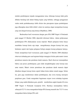 3




melalui pembelajaran terpadu menggunakan tema, beberapa konsep tidak perlu

dibahas berulang kali dalam bidang kajian yang berbeda, sehingga penggunaan

waktu untuk pembahasannya lebih efisien dan pencapaian tujuan pembelajaran

juga diharapkan akan lebih efektif, selain itu nantinya dapat memperkuat konsep

yang satu dengan konsep yang lainnya (Depdiknas, 2006)

       Berdasarkan hasil wawancara dengan guru IPA SMP Negeri 4 Pontianak

pada tanggal 15 Oktober 2008, diperoleh informasi bahwa dalam pelaksanaan

pembelajaran IPA dilaksanakan secara terpisah. Materi pelajaran kimia hanya

membahas konsep kimia saja tanpa mengaitkannya dengan konsep lain yang

berkaitan seperti dari kajian pelajaran biologi ataupun konsep pelajaran lainnya.

Untuk memperkuat hasil wawancara, pada tanggal 21 Oktober 2008 dilakukan

observasi terhadap guru saat kegiatan belajar mengajar di kelas pada materi sistem

pernafasan manusia dan peredaran darah manusia. Hasil observasi menunjukkan

bahwa saat proses pembelajaran, guru tidak menghubungkan antar konsep atau

antar materi, Materi sistem pernafasan dan peredaran darah manusia dapat

dikaitkan dengan konsep kimia seperti bahan kimia dalam rumah tangga. Selain

itu, guru juga mendominasi dalam pembelajaran, dan siswa kurang merespon

penjelasan guru. Untuk mengetahui bagaimana respon siswa terhadap kegiatan

belajar yang sudah dilakukan guru, peneliti memberikan angket kepada 40 siswa

SMP Negeri 4 Pontianak (Lampiran D-6). Hasilnya menunjukkan bahwa

sebanyak 67,5 % siswa mengatakan belajar IPA kurang menarik dan 73,5 % siswa

mengatakan bahwa belajar IPA sulit
 