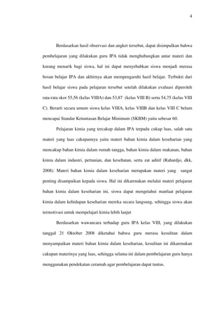 4




       Berdasarkan hasil observasi dan angket tersebut, dapat disimpulkan bahwa

pembelajaran yang dilakukan guru IPA tidak menghubungkan antar materi dan

kurang menarik bagi siswa, hal ini dapat menyebabkan siswa menjadi merasa

bosan belajar IPA dan akhirnya akan mempengaruhi hasil belajar. Terbukti dari

hasil belajar siswa pada pelajaran tersebut setelah dilakukan evaluasi diperoleh

rata-rata skor 55,56 (kelas VIIIA) dan 53,87 (kelas VIII B) serta 54,75 (kelas VIII

C). Berarti secara umum siswa kelas VIIIA, kelas VIIIB dan kelas VIII C belum

mencapai Standar Ketuntasan Belajar Minimum (SKBM) yaitu sebesar 60.

       Pelajaran kimia yang tercakup dalam IPA terpadu cukup luas, salah satu

materi yang luas cakupannya yaitu materi bahan kimia dalam keseharian yang

mencakup bahan kimia dalam rumah tangga, bahan kimia dalam makanan, bahan

kimia dalam industri, pertanian, dan kesehatan, serta zat aditif (Rahardjo, dkk,

2008). Materi bahan kimia dalam keseharian merupakan materi yang sangat

penting disampaikan kepada siswa. Hal ini dikarenakan melalui materi pelajaran

bahan kimia dalam keseharian ini, siswa dapat mengetahui manfaat pelajaran

kimia dalam kehidupan keseharian mereka secara langsung, sehingga siswa akan

termotivasi untuk mempelajari kimia lebih lanjut

       Berdasarkan wawancara terhadap guru IPA kelas VIII, yang dilakukan

tanggal 21 Oktober 2008 diketahui bahwa guru merasa kesulitan dalam

menyampaikan materi bahan kimia dalam keseharian, kesulitan ini dikarenakan

cakupan materinya yang luas, sehingga selama ini dalam pembelajaran guru hanya

menggunakan pendekatan ceramah agar pembelajaran dapat tuntas.
 