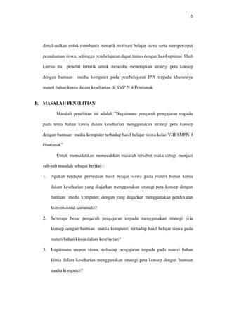 6




  dimaksudkan untuk membantu menarik motivasi belajar siswa serta mempercepat

  pemahaman siswa, sehingga pembelajaran dapat tuntas dengan hasil optimal. Oleh

  karena itu   peneliti tertarik untuk mencoba menerapkan strategi peta konsep

  dengan bantuan    media komputer pada pembelajaran IPA terpadu khususnya

  materi bahan kimia dalam keseharian di SMP N 4 Pontianak


B. MASALAH PENELITIAN

         Masalah penelitian ini adalah ”Bagaimana pengaruh pengajaran terpadu

  pada tema bahan kimia dalam keseharian menggunakan strategi peta konsep

  dengan bantuan media komputer terhadap hasil belajar siswa kelas VIII SMPN 4

  Pontianak”

         Untuk memudahkan memecahkan masalah tersebut maka dibagi menjadi

  sub-sub masalah sebagai berikut :

  1.   Apakah terdapat perbedaan hasil belajar siswa pada materi bahan kimia

       dalam keseharian yang diajarkan menggunakan strategi peta konsep dengan

       bantuan media komputer, dengan yang diajarkan menggunakan pendekatan

       konvensional (ceramah)?

  2.   Seberapa besar pengaruh pengajaran terpadu menggunakan strategi peta

       konsep dengan bantuan media komputer, terhadap hasil belajar siswa pada

       materi bahan kimia dalam keseharian?

  3.   Bagaimana respon siswa, terhadap pengajaran terpadu pada materi bahan

       kimia dalam keseharian menggunakan strategi peta konsep dengan bantuan

       media komputer?
 