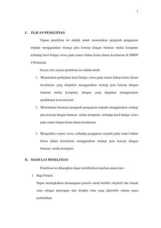 7




C. TUJUAN PENELITIAN

        Tujuan penelitian ini adalah untuk menentukan pengaruh pengajaran

  terpadu menggunakan strategi peta konsep dengan bantuan media komputer

  terhadap hasil belajar siswa pada materi bahan kimia dalam keseharian di SMPN

  4 Pontianak

        Secara rinci tujuan penelitian ini adalah untuk:

     1. Menentukan perbedaan hasil belajar siswa pada materi bahan kimia dalam

         keseharian yang diajarkan menggunakan strategi peta konsep dengan

         bantuan     media   komputer,   dengan    yang    diajarkan   menggunakan

         pendekatan konvensional

     2. Menentukan besarnya pengaruh pengajaran terpadu menggunakan strategi

         peta konsep dengan bantuan media komputer, terhadap hasil belajar siswa

         pada materi bahan kimia dalam keseharian


     3. Mengetahui respon siswa, terhadap pengajaran terpadu pada materi bahan

         kimia dalam keseharian menggunakan strategi peta konsep dengan

         bantuan media komputer


D. MANFAAT PENELITIAN

         Penelitian ini diharapkan dapat memberikan manfaat antara lain :

   1. Bagi Penulis

      Dapat meningkatkan kemampuan penulis untuk berfikir obyektif dan ilmiah

      serta sebagai penerapan dari disiplin ilmu yang diperoleh selama masa

      perkuliahan.
 