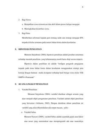 8




     2.   Bagi Siswa

          a. Menjadikan siswa termotivasi dan aktif dalam proses belajar mengajar.

          b. Meningkatkan kreatifitas siswa.

     3.   Bagi Guru

          Memberikan informasi kepada guru tentang salah satu strategi mengajar IPA

          terpadu di kelas terutama pada meteri bahan kimia dalam keseharian


E. HIPOTESIS PENELITIAN

             Menurut Suryabrata (2004), hipotesis penelitian adalah jawaban sementara

     terhadap masalah penelitian, yang kebenarannya masih harus diuji secara emperis.

             Hipotesis dalam penelitian ini adalah “terdapat pengaruh pengajaran

     terpadu pada tema bahan kimia dalam keseharian menggunakan strategi peta

     konsep dengan bantuan media komputer terhadap hasil belajar siswa kelas VIII

     SMPN 4 Pontianak”


F.   RUANG LINGKUP PENELITIAN

     1.   Variabel Penelitian

                 Menurut Suryabrata (2004), variabel diartikan sebagai sesuatu yang

          akan menjadi objek pengamatan penelitian. Variabel adalah objek penelitian

          yang bervariasi (Arikunto, 2002). Dengan demikian dalam penelitian ini

          variabel yang akan dikemukakan ada empat macam, yaitu :

          a. Variabel bebas

             Menurut Nawawi (2005), variabel bebas adalah sejumlah gejala atau faktor

             atau unsur yang menentukan atau mempengaruhi ada atau munculnya
 