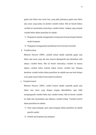9




    gejala atau faktor atau unsur lain, yang pada gilirannya gejala atau faktor

    atau unsur yang kedua itu disebut variabel terikat. Hal ini berarti bahwa

    variabel ini menentukan munculnya variabel terikat. Adapun yang menjadi

    variabel bebas dalam penelitian ini adalah :

    1) Pengajaran terpadu menggunakan strategi peta konsep dengan bantuan

        media komputer

    2) Pengajaran menggunakan pendekatan konvensional (ceramah)

b. Variabel terikat

    Menurut Nawawi (2005), variabel terikat adalah sejumlah gejala atau

    faktor atau unsur yang ada atau muncul dipengaruhi atau ditentukan oleh

    adanya variabel bebas. Hal ini berarti munculnya variabel ini karena

    adanya variabel bebas tertentu bukan karena variabel lain. Dengan

    demikian variabel terikat dalam penelitian ini adalah rata-rata hasil belajar

    siswa pada materi bahan kimia dalam keseharian

c. Variabel kontrol

    Menurut Nawawi (2005), varibel kontrol adalah sejumlah gejala atau

    faktor atau unsur yang dengan sengaja dikendalikan, agar tidak

    mempengaruhi variabel bebas dan variabel terikat. Hal ini berarti variabel

    ini tidak ikut menentukan ada tidaknya variabel terikat. Variabel kontrol

    dalam penelitian ini adalah :

    1) Guru yang mengajar, guru yang mengajar dalam penelitian ini adalah

        peneliti sendiri.

    2) Jumlah atau kegiatan jam pelajaran
 