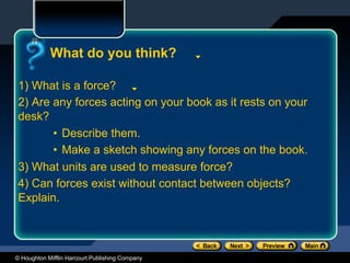 © Houghton Mifflin Harcourt Publishing Company
What do you think?
1) What is a force?
2) Are any forces acting on your book as it rests on your
desk?
• Describe them.
• Make a sketch showing any forces on the book.
3) What units are used to measure force?
4) Can forces exist without contact between objects?
Explain.
 