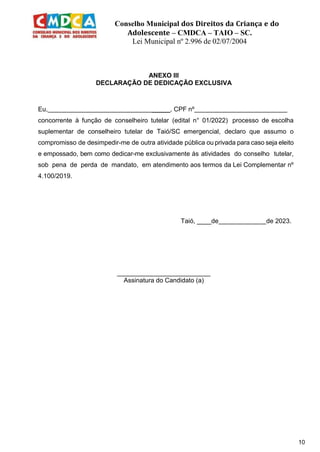 Conselho Municipal dos Direitos da Criança e do
Adolescente – CMDCA – TAIO – SC.
Lei Municipal nº 2.996 de 02/07/2004
10
ANEXO III
DECLARAÇÃO DE DEDICAÇÃO EXCLUSIVA
Eu, _____, CPF nº
concorrente à função de conselheiro tutelar (edital n° 01/2022) processo de escolha
suplementar de conselheiro tutelar de Taió/SC emergencial, declaro que assumo o
compromisso de desimpedir-me de outra atividade pública ou privada para caso seja eleito
e empossado, bem como dedicar-me exclusivamente às atividades do conselho tutelar,
sob pena de perda de mandato, em atendimento aos termos da Lei Complementar nº
4.100/2019.
Taió, ____de de 2023.
__________________________
Assinatura do Candidato (a)
 