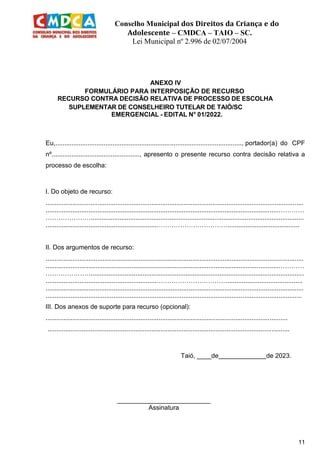 Conselho Municipal dos Direitos da Criança e do
Adolescente – CMDCA – TAIO – SC.
Lei Municipal nº 2.996 de 02/07/2004
11
ANEXO IV
FORMULÁRIO PARA INTERPOSIÇÃO DE RECURSO
RECURSO CONTRA DECISÃO RELATIVA DE PROCESSO DE ESCOLHA
SUPLEMENTAR DE CONSELHEIRO TUTELAR DE TAIÓ/SC
EMERGENCIAL - EDITAL N° 01/2022.
Eu,........................................................................................................, portador(a) do CPF
nº................................................., apresento o presente recurso contra decisão relativa a
processo de escolha:
I. Do objeto de recurso:
................................................................................................................................................
..................................................................................................................................…………
………………….......................................................................................................................
..............................................................……………………………........................................
II. Dos argumentos de recurso:
................................................................................................................................................
..................................................................................................................................…………
………………….......................................................................................................................
..............................................................……………………………..........................................
................................................................................................................................................
...............................................................................................................................................
III. Dos anexos de suporte para recurso (opcional):
.......................................................................................................................................
.......................................................................................................................................
Taió, ____de de 2023.
__________________________
Assinatura
 