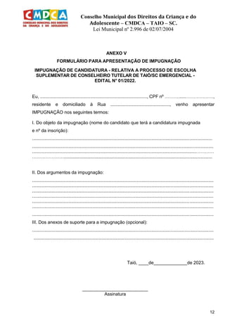 Conselho Municipal dos Direitos da Criança e do
Adolescente – CMDCA – TAIO – SC.
Lei Municipal nº 2.996 de 02/07/2004
12
ANEXO V
FORMULÁRIO PARA APRESENTAÇÃO DE IMPUGNAÇÃO
IMPUGNAÇÃO DE CANDIDATURA - RELATIVA A PROCESSO DE ESCOLHA
SUPLEMENTAR DE CONSELHEIRO TUTELAR DE TAIÓ/SC EMERGENCIAL -
EDITAL N° 01/2022.
Eu, ....................................................................................., CPF nº ………......………………,
residente e domiciliado à Rua ..............................................., venho apresentar
IMPUGNAÇÃO nos seguintes termos:
I. Do objeto da impugnação (nome do candidato que terá a candidatura impugnada
e nº da inscrição):
...............................................................................................................................................
................................................................................................................................................
..................................................................................................................................…………
…………………......................................................................................................................
II. Dos argumentos da impugnação:
................................................................................................................................................
................................................................................................................................................
................................................................................................................................................
................................................................................................................................................
................................................................................................................................................
................................................................................................................................................
................................................................................................................................................
III. Dos anexos de suporte para a impugnação (opcional):
................................................................................................................................................
...............................................................................................................................................
Taió, ____de de 2023.
__________________________
Assinatura
 